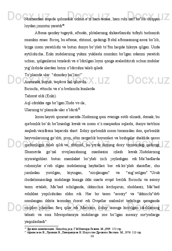28Ninmaxdan orqada qolmaslik uchun o‘zi ham tanasi, ham ruhi zaif bo‘lib chiqqan
loydan jonzotni yaratdi 30
.  
Afsona qanday tugaydi, afsuski, plitalarning shikastlanishi tufayli tushunish
mumkin emas.   Biroq, bu afsona, ehtimol, qadimgi Bobil afsonasining asosi bo‘lib,
bizga inson yaratilishi va butun dunyo bo‘ylab to‘fon haqida hikoya qilgan.   Unda
aytilishicha,   Enki   xudolarning   yukini   yuklashi   mumkin   bo‘lgan   odamni   yaratish
uchun, qolganlarini tozalash va o‘ldirilgan loyni qonga aralashtirish uchun xudolar
yig‘ilishida ulardan birini o‘ldirishni talab qiladi:
To‘plamda ular: "shunday bo‘lsin!”
Annunaki buyuk, taqdirni hal qiluvchi.
Birinchi, ettinchi va o‘n beshinchi kunlarda
Tahorat oldi (Enki).
Aql-idrokka ega bo‘lgan Xudo ve-ila,
Ularning to‘plamida ular o‘ldirdi 31
.
Inson hayoti qimmat narxda-Xudoning qoni evaziga sotib olinadi, demak, bu
qurbonlik bo‘sh bo‘lmasligi kerak va inson o‘z maqsadini oqlashi, dunyo tartibini
saqlash vazifasini bajarishi shart.   Ilohiy qurbonlik inson tomonidan don, qurbonlik
hayvonlarining go‘shti, pivo, oltin zargarlik buyumlari va boshqalar shaklida qasos
qurbonligini   talab   qildi.va,   ehtimol,   bu   yerda   dinning   diniy   tomonidagi   qadimgi
Shumerda   go‘zal   rivojlanishning   manbasini   izlash   kerak.   Xudolarning
ziyoratgohlari   butun   mamlakat   bo‘ylab   zich   joylashgan   edi.   Ma’badlarda
ruhoniylar   o‘rab   olgan   xudolarning   haykallari   bor   edi   ko‘plab   sharaflar,   shu
jumladan   yuvilgan,   kiyingan,   "oziqlangan"   va   "sug‘orilgan".   "Uruk
ibodatxonasidagi   xudolarga   kuniga   ikki   marta   ovqat   berildi.   Birinchi   va   asosiy
taom   ertalab,   Ma’bad   ochilganda,   ikkinchisi   kechqurun,   shubhasiz,   Ma’bad
eshiklari   yopilishidan   oldin   edi...   Har   bir   taom   "asosiy"   va   "ikkinchi"deb
nomlangan   ikkita   taomdan   iborat   edi.   Ovqatlar   mahsulot   tarkibiga   qaraganda
miqdori   jihatidan   farq   qilar   edi.   Marosim,   ilohiy   taomga   kiritilgan   idishlarning
tabiati   va   soni   Mesopotamiya   xudolariga   xos   bo‘lgan   insoniy   me'yorlarga
yaqinlashadi". 
30
 Древние цивилизации. Под общ. ред. Г.М.Бонгард-Левина. М.,1989.  152 стр.
31
 Афанасьева В., Луконин В., Померанцева Н. Искусство Древнего Востока. М., 1976.  113 стр. 