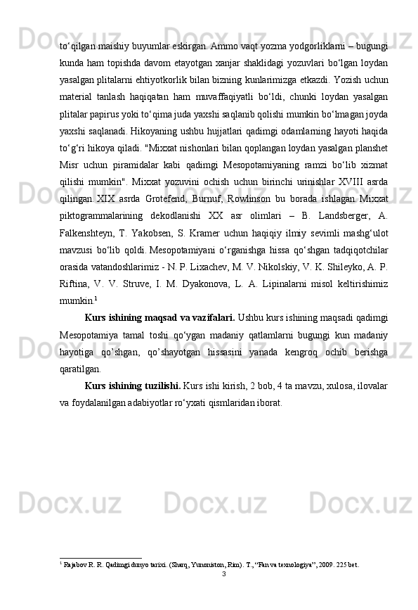 3to‘qilgan maishiy buyumlar eskirgan.   Ammo vaqt yozma yodgorliklarni –   bugungi
kunda ham  topishda davom etayotgan xanjar shaklidagi yozuvlari bo‘lgan loydan
yasalgan plitalarni ehtiyotkorlik bilan bizning kunlarimizga etkazdi.   Yozish uchun
material   tanlash   haqiqatan   ham   muvaffaqiyatli   bo‘ldi,   chunki   loydan   yasalgan
plitalar papirus yoki to‘qima juda yaxshi saqlanib qolishi mumkin bo‘lmagan joyda
yaxshi saqlanadi.   Hikoyaning ushbu hujjatlari qadimgi odamlarning hayoti haqida
to‘g‘ri hikoya qiladi.   "Mixxat nishonlari bilan qoplangan loydan yasalgan planshet
Misr   uchun   piramidalar   kabi   qadimgi   Mesopotamiyaning   ramzi   bo‘lib   xizmat
qilishi   mumkin".   Mixxat   yozuvini   ochish   uchun   birinchi   urinishlar   XVIII   asrda
qilingan.   XIX   asrda   Grotefend,   Burnuf,   Rowlinson   bu   borada   ishlagan.   Mixxat
piktogrammalarining   dekodlanishi   XX   asr   olimlari   –   B.   Landsberger,   A.
Falkenshteyn,   T.   Yakobsen,   S.   Kramer   uchun   haqiqiy   ilmiy   sevimli   mashg‘ulot
mavzusi   bo‘lib   qoldi.   Mesopotamiyani   o‘rganishga   hissa   qo‘shgan   tadqiqotchilar
orasida vatandoshlarimiz - N. P. Lixachev, M. V. Nikolskiy, V. K. Shileyko, A. P.
Riftina,   V.   V.   Struve,   I.   M.   Dyakonova,   L.   A.   Lipinalarni   misol   keltirishimiz
mumkin. 1
Kurs ishining maqsad va vazifalari.  Ushbu kurs ishining maqsadi qadimgi
Mesopotamiya   tamal   toshi   qo‘ygan   madaniy   qatlamlarni   bugungi   kun   madaniy
hayotiga   qo’shgan,   qo’shayotgan   hissasini   yanada   kengroq   ochib   berishga
qaratilgan.
Kurs ishining tuzilishi.  Kurs ishi kirish, 2 bob, 4 ta mavzu, xulosa, ilovalar
va foydalanilgan adabiyotlar ro‘yxati qismlaridan iborat.
1
  Rajabov R. R. Qadimgi dunyo tarixi. (Sharq, Yunoniston, Rim).  Т ., “Fan va texnologiya”, 2009.  225  bet . 