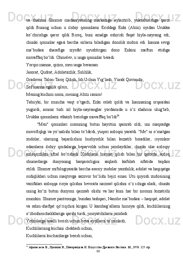 30va   shahrini   Shumer   madaniyatining   markaziga   aylantirib,   yuksaltirishga   qaror
qildi.   Buning   uchun   u   ilohiy   qonunlarni   Eriddagi   Enki   (Abzu)   uyidan   Urukka
ko‘chirishga   qaror   qildi.   Biroq,   buni   amalga   oshirish   faqat   hiyla-nayrang   edi,
chunki   qonunlar   egasi   barcha   sirlarni   biladigan   donolik   xudosi   edi.   Inanna   sevgi
ma’budasi   sharafiga   ziyofat   uyushtirgan   dono   Enkini   maftun   etishga
muvaffaq   bo‘ldi.   Ohmelev, u unga qonunlar beradi:
Yorqin inanna, qizim, men unga beraman:
Jasorat, Qudrat, Adolatsizlik, Solihlik,
Gradovni Talon-Taroj Qilish, Ish Uchun Yig‘lash, Yurak Quvonchi,
Sof inanna egalik qilsin,
Mening kuchim nomi, mening Abzu ismim!
Tabiiyki,   bir   muncha   vaqt   o‘tgach,   Enki   eslab   qoldi   va   Inannaning   orqasidan
yugurdi,   ammo   turli   xil   hiyla-nayranglar   yordamida   u   o‘z   shahrini   ulug‘lab,
Urukka qonunlarni etkazib berishga muvaffaq bo‘ldi 33
.
"Men"   qonunlari   insonning   butun   hayotini   qamrab   oldi,   uni   maqsadga
muvofiqligi va yo‘nalishi bilan to‘ldirdi, yuqori axloqni yaratdi.   "Me" ni o‘rnatgan
xudolar,   ularning   bajarilishini   hushyorlik   bilan   kuzatib   boradilar,   isyonkor
odamlarni   ilohiy   qoidalarga   beparvolik   uchun   jazolaydilar,   chunki   ular   axloqiy
axloqsizlikni   afzal   ko‘rishadi.   Xudolarni   hurmat   qilish   bilan   bir   qatorda,   axloq
shumerlarga   dunyoning   barqarorligini   saqlash   kafolati   sifatida   taqdim
etildi.   Shumer mifologiyasida barcha asosiy xudolar yaxshilik, adolat va haqiqatga
sodiqliklari   uchun   maqtovga   sazovor   bo‘lishi   bejiz   emas.   Utu   quyosh   xudosining
vazifalari   axloqqa  rioya  qilishni  bevosita   nazorat  qilishni   o‘z  ichiga   oladi, chunki
uning   ko‘zi   butun   dunyoni   qamrab   olishi   va   har   kuni   har   bir   insonni   kuzatishi
mumkin.   Shumer panteoniga, bundan tashqari, Nanshe ma’budasi – haqiqat, adolat
va   rahm-shafqat   qo‘riqchisi   kirgan.   U   kambag‘allarni   himoya   qildi,   kuchlilarning
o‘zboshimchaliklariga qarshi turdi, jinoyatchilarni jazoladi:
Yetimlarga tasalli berish uchun beva ayollarni ta’minlash,
Kuchlilarning kuchini cheklash uchun,
Kuchlilarni kuchsizlarga berish uchun,
33
 Афанасьева В., Луконин В., Померанцева Н. Искусство Древнего Востока. М., 1976.  125 стр. 