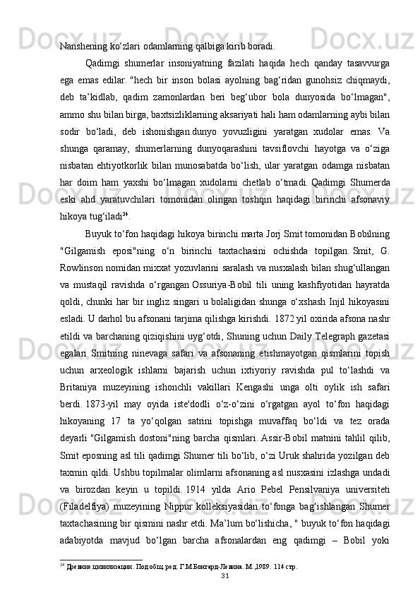 31Nanshening ko‘zlari odamlarning qalbiga kirib boradi.
Qadimgi   shumerlar   insoniyatning   fazilati   haqida   hech   qanday   tasavvurga
ega   emas   edilar.   "hech   bir   inson   bolasi   ayolning   bag‘ridan   gunohsiz   chiqmaydi,
deb   ta’kidlab,   qadim   zamonlardan   beri   beg‘ubor   bola   dunyosida   bo‘lmagan",
ammo shu bilan birga, baxtsizliklarning aksariyati hali ham odamlarning aybi bilan
sodir   bo‘ladi,   deb   ishonishgan.dunyo   yovuzligini   yaratgan   xudolar   emas.   Va
shunga   qaramay,   shumerlarning   dunyoqarashini   tavsiflovchi   hayotga   va   o‘ziga
nisbatan   ehtiyotkorlik   bilan   munosabatda   bo‘lish,   ular   yaratgan   odamga   nisbatan
har   doim   ham   yaxshi   bo‘lmagan   xudolarni   chetlab   o‘tmadi.   Qadimgi   Shumerda
eski   ahd   yaratuvchilari   tomonidan   olingan   toshqin   haqidagi   birinchi   afsonaviy
hikoya tug‘iladi 34
.  
Buyuk to‘fon haqidagi hikoya birinchi marta Jorj Smit tomonidan Bobilning
"Gilgamish   eposi"ning   o‘n   birinchi   taxtachasini   ochishda   topilgan.   Smit,   G.
Rowlinson nomidan mixxat yozuvlarini saralash va nusxalash bilan shug‘ullangan
va   mustaqil   ravishda   o‘rgangan   Ossuriya-Bobil   tili   uning   kashfiyotidan   hayratda
qoldi, chunki har  bir ingliz singari u bolaligidan shunga o‘xshash  Injil hikoyasini
esladi.   U darhol bu afsonani tarjima qilishga kirishdi.   1872 yil oxirida afsona nashr
etildi va barchaning qiziqishini uyg‘otdi, Shuning uchun Daily Telegraph gazetasi
egalari   Smitning   ninevaga   safari   va   afsonaning   etishmayotgan   qismlarini   topish
uchun   arxeologik   ishlarni   bajarish   uchun   ixtiyoriy   ravishda   pul   to‘lashdi   va
Britaniya   muzeyining   ishonchli   vakillari   Kengashi   unga   olti   oylik   ish   safari
berdi.   1873-yil   may   oyida   iste'dodli   o‘z-o‘zini   o‘rgatgan   ayol   to‘fon   haqidagi
hikoyaning   17   ta   yo‘qolgan   satrini   topishga   muvaffaq   bo‘ldi   va   tez   orada
deyarli   "Gilgamish   dostoni"ning   barcha   qismlari.   Assir-Bobil   matnini   tahlil   qilib,
Smit eposning asl tili qadimgi Shumer tili bo‘lib, o‘zi Uruk shahrida yozilgan deb
taxmin qildi.   Ushbu topilmalar olimlarni afsonaning asl nusxasini  izlashga undadi
va   birozdan   keyin   u   topildi.   1914   yilda   Ario   Pebel   Pensilvaniya   universiteti
(Filadelfiya)   muzeyining   Nippur   kolleksiyasidan   to‘fonga   bag‘ishlangan   Shumer
taxtachasining bir qismini nashr etdi.   Ma’lum bo‘lishicha, " buyuk to‘fon haqidagi
adabiyotda   mavjud   bo‘lgan   barcha   afsonalardan   eng   qadimgi   –   Bobil   yoki
34
 Древние цивилизации. Под общ. ред. Г.М.Бонгард-Левина. М.,1989.  114 стр. 