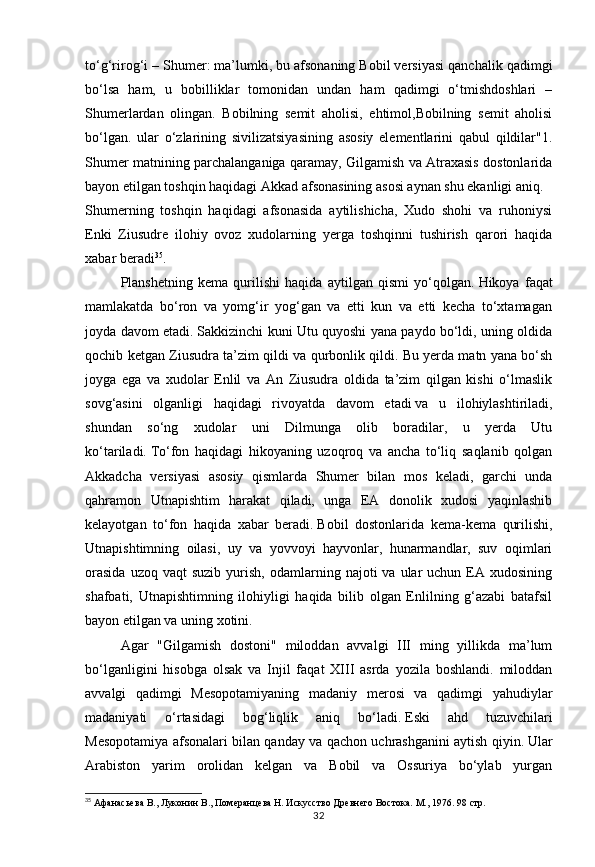 32to‘g‘rirog‘i – Shumer: ma’lumki, bu   afsonaning Bobil versiyasi qanchalik qadimgi
bo‘lsa   ham,   u   bobilliklar   tomonidan   undan   ham   qadimgi   o‘tmishdoshlari   –
Shumerlardan   olingan.   Bobilning   semit   aholisi,   ehtimol,Bobilning   semit   aholisi
bo‘lgan.   ular   o‘zlarining   sivilizatsiyasining   asosiy   elementlarini   qabul   qildilar"1.
Shumer matnining parchalanganiga qaramay, Gilgamish va Atraxasis dostonlarida
bayon etilgan toshqin haqidagi Akkad afsonasining asosi aynan shu ekanligi aniq.
Shumerning   toshqin   haqidagi   afsonasida   aytilishicha,   Xudo   shohi   va   ruhoniysi
Enki   Ziusudre   ilohiy   ovoz   xudolarning   yerga   toshqinni   tushirish   qarori   haqida
xabar beradi 35
.  
Planshetning   kema   qurilishi   haqida   aytilgan   qismi   yo‘qolgan.   Hikoya   faqat
mamlakatda   bo‘ron   va   yomg‘ir   yog‘gan   va   etti   kun   va   etti   kecha   to‘xtamagan
joyda davom etadi.   Sakkizinchi kuni Utu quyoshi yana paydo bo‘ldi, uning oldida
qochib ketgan Ziusudra ta’zim qildi va qurbonlik qildi.   Bu yerda matn yana bo‘sh
joyga   ega   va   xudolar   Enlil   va   An   Ziusudra   oldida   ta’zim   qilgan   kishi   o‘lmaslik
sovg‘asini   olganligi   haqidagi   rivoyatda   davom   etadi   va   u   ilohiylashtiriladi,
shundan   so‘ng   xudolar   uni   Dilmunga   olib   boradilar,   u   yerda   Utu
ko‘tariladi.   To‘fon   haqidagi   hikoyaning   uzoqroq   va   ancha   to‘liq   saqlanib   qolgan
Akkadcha   versiyasi   asosiy   qismlarda   Shumer   bilan   mos   keladi,   garchi   unda
qahramon   Utnapishtim   harakat   qiladi,   unga   EA   donolik   xudosi   yaqinlashib
kelayotgan   to‘fon   haqida   xabar   beradi.   Bobil   dostonlarida   kema-kema   qurilishi,
Utnapishtimning   oilasi,   uy   va   yovvoyi   hayvonlar,   hunarmandlar,   suv   oqimlari
orasida  uzoq  vaqt  suzib   yurish,   odamlarning  najoti   va  ular  uchun   EA  xudosining
shafoati,   Utnapishtimning   ilohiyligi   haqida   bilib   olgan   Enlilning   g‘azabi   batafsil
bayon etilgan va uning xotini.
Agar   "Gilgamish   dostoni"   miloddan   avvalgi   III   ming   yillikda   ma’lum
bo‘lganligini   hisobga   olsak   va   Injil   faqat   XIII   asrda   yozila   boshlandi.   miloddan
avvalgi   qadimgi   Mesopotamiyaning   madaniy   merosi   va   qadimgi   yahudiylar
madaniyati   o‘rtasidagi   bog‘liqlik   aniq   bo‘ladi.   Eski   ahd   tuzuvchilari
Mesopotamiya afsonalari bilan qanday va qachon uchrashganini aytish qiyin.   Ular
Arabiston   yarim   orolidan   kelgan   va   Bobil   va   Ossuriya   bo‘ylab   yurgan
35
 Афанасьева В., Луконин В., Померанцева Н. Искусство Древнего Востока. М., 1976.  98 стр.  