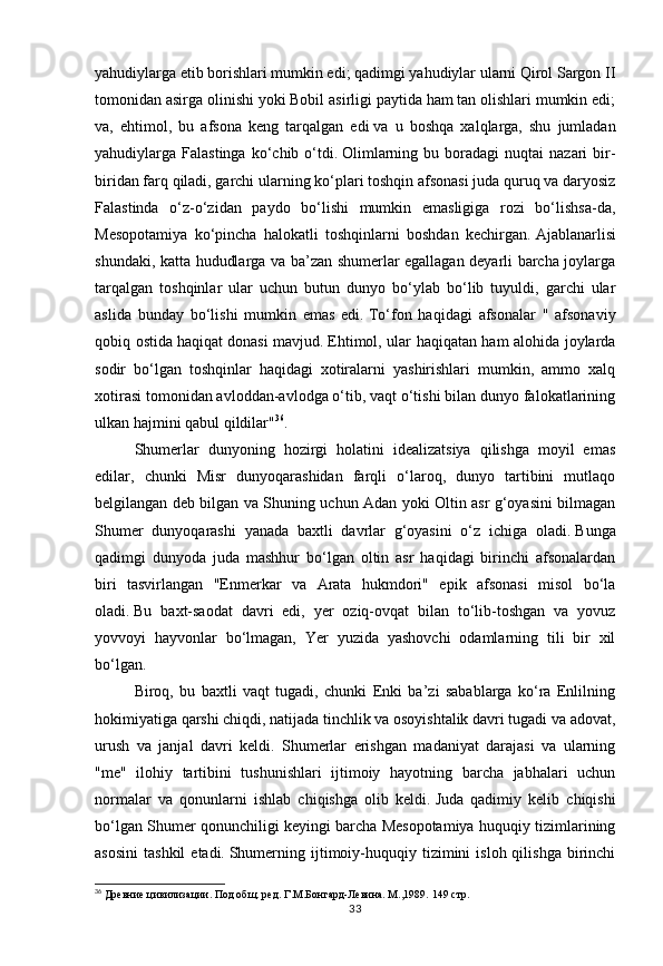 33yahudiylarga etib borishlari mumkin edi; qadimgi yahudiylar ularni Qirol Sargon II
tomonidan asirga olinishi yoki Bobil asirligi paytida ham tan olishlari mumkin edi;
va,   ehtimol,   bu   afsona   keng   tarqalgan   edi   va   u   boshqa   xalqlarga,   shu   jumladan
yahudiylarga  Falastinga  ko‘chib  o‘tdi.   Olimlarning  bu  boradagi  nuqtai  nazari  bir-
biridan farq qiladi, garchi ularning ko‘plari toshqin afsonasi juda quruq va daryosiz
Falastinda   o‘z-o‘zidan   paydo   bo‘lishi   mumkin   emasligiga   rozi   bo‘lishsa-da,
Mesopotamiya   ko‘pincha   halokatli   toshqinlarni   boshdan   kechirgan.   Ajablanarlisi
shundaki, katta hududlarga va ba’zan shumerlar egallagan deyarli barcha joylarga
tarqalgan   toshqinlar   ular   uchun   butun   dunyo   bo‘ylab   bo‘lib   tuyuldi,   garchi   ular
aslida   bunday   bo‘lishi   mumkin   emas   edi.   To‘fon   haqidagi   afsonalar   "   afsonaviy
qobiq ostida   haqiqat donasi mavjud.   Ehtimol, ular haqiqatan ham alohida joylarda
sodir   bo‘lgan   toshqinlar   haqidagi   xotiralarni   yashirishlari   mumkin,   ammo   xalq
xotirasi tomonidan avloddan-avlodga o‘tib, vaqt o‘tishi bilan dunyo falokatlarining
ulkan hajmini qabul qildilar" 36
.
Shumerlar   dunyoning   hozirgi   holatini   idealizatsiya   qilishga   moyil   emas
edilar,   chunki   Misr   dunyoqarashidan   farqli   o‘laroq,   dunyo   tartibini   mutlaqo
belgilangan deb bilgan va Shuning uchun Adan yoki Oltin asr g‘oyasini bilmagan
Shumer   dunyoqarashi   yanada   baxtli   davrlar   g‘oyasini   o‘z   ichiga   oladi.   Bunga
qadimgi   dunyoda   juda   mashhur   bo‘lgan   oltin   asr   haqidagi   birinchi   afsonalardan
biri   tasvirlangan   "Enmerkar   va   Arata   hukmdori"   epik   afsonasi   misol   bo‘la
oladi.   Bu   baxt-saodat   davri   edi,   yer   oziq-ovqat   bilan   to‘lib-toshgan   va   yovuz
yovvoyi   hayvonlar   bo‘lmagan,   Yer   yuzida   yashovchi   odamlarning   tili   bir   xil
bo‘lgan.
Biroq,   bu   baxtli   vaqt   tugadi,   chunki   Enki   ba’zi   sabablarga   ko‘ra   Enlilning
hokimiyatiga qarshi chiqdi, natijada tinchlik va osoyishtalik davri tugadi va adovat,
urush   va   janjal   davri   keldi.   Shumerlar   erishgan   madaniyat   darajasi   va   ularning
"me"   ilohiy   tartibini   tushunishlari   ijtimoiy   hayotning   barcha   jabhalari   uchun
normalar   va   qonunlarni   ishlab   chiqishga   olib   keldi.   Juda   qadimiy   kelib   chiqishi
bo‘lgan Shumer qonunchiligi keyingi barcha Mesopotamiya huquqiy tizimlarining
asosini   tashkil  etadi.   Shumerning  ijtimoiy-huquqiy  tizimini   isloh  qilishga   birinchi
36
 Древние цивилизации. Под общ. ред. Г.М.Бонгард-Левина. М.,1989.  149 стр. 