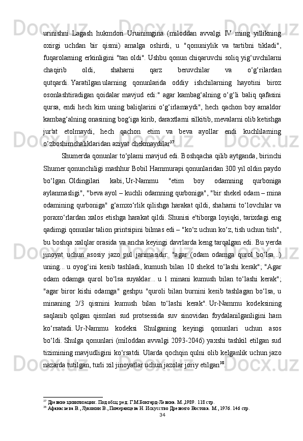 34urinishni   Lagash   hukmdori   Uruinimgina   (miloddan   avvalgi   IV   ming   yillikning
oxirgi   uchdan   bir   qismi)   amalga   oshirdi,   u   "qonuniylik   va   tartibni   tikladi",
fuqarolarning erkinligini "tan oldi".   Ushbu qonun chiqaruvchi soliq yig‘uvchilarni
chaqirib   oldi,   shaharni   qarz   beruvchilar   va   o‘g‘rilardan
qutqardi.   Yaratilgan   ularning   qonunlarida   oddiy   ishchilarning   hayotini   biroz
osonlashtiradigan   qoidalar   mavjud   edi:"   agar   kambag‘alning   o‘g‘li   baliq   qafasini
qursa,   endi   hech   kim   uning   baliqlarini   o‘g‘irlamaydi",   hech   qachon   boy   amaldor
kambag‘alning onasining bog‘iga kirib, daraxtlarni silkitib, mevalarni olib ketishga
jur'at   etolmaydi,   hech   qachon   etim   va   beva   ayollar   endi   kuchlilarning
o‘zboshimchaliklaridan aziyat chekmaydilar 37
.    
Shumerda qonunlar to‘plami mavjud edi.   Boshqacha qilib aytganda, birinchi
Shumer qonunchiligi mashhur Bobil Hammurapi qonunlaridan 300 yil oldin paydo
bo‘lgan.   Oldingilari   kabi,   Ur-Nammu   "etim   boy   odamning   qurboniga
aylanmasligi", "beva ayol – kuchli odamning qurboniga", "bir shekel odam – mina
odamining qurboniga" g‘amxo‘rlik qilishga harakat  qildi, shaharni  to‘lovchilar va
poraxo‘rlardan xalos etishga harakat qildi.   Shunisi e'tiborga loyiqki, tarixdagi eng
qadimgi qonunlar talion printsipini bilmas edi – "ko‘z uchun ko‘z, tish uchun tish",
bu boshqa xalqlar orasida va ancha keyingi davrlarda keng tarqalgan edi.   Bu yerda
jinoyat   uchun   asosiy   jazo   pul   jarimasidir:   "agar   (odam   odamga   qurol   bo‘lsa...)
uning...   u   oyog‘ini   kesib   tashladi,   kumush   bilan   10   shekel   to‘lashi   kerak";   "Agar
odam   odamga   qurol   bo‘lsa   suyaklar...   u   1   minani   kumush   bilan   to‘lashi   kerak";
"agar   biror   kishi   odamga"   geshpu   "quroli   bilan   burnini   kesib   tashlagan   bo‘lsa,   u
minaning   2/3   qismini   kumush   bilan   to‘lashi   kerak".   Ur-Nammu   kodeksining
saqlanib   qolgan   qismlari   sud   protsessida   suv   sinovidan   foydalanilganligini   ham
ko‘rsatadi.   Ur-Nammu   kodeksi   Shulganing   keyingi   qonunlari   uchun   asos
bo‘ldi.   Shulga qonunlari  (miloddan avvalgi  2093-2046)  yaxshi  tashkil  etilgan sud
tizimining mavjudligini  ko‘rsatdi.   Ularda qochqin qulni olib kelganlik uchun jazo
nazarda tutilgan, turli xil jinoyatlar uchun jazolar joriy etilgan 38
.
37
 Древние цивилизации. Под общ. ред. Г.М.Бонгард-Левина. М.,1989.  118 стр.
38
 Афанасьева В., Луконин В., Померанцева Н. Искусство Древнего Востока. М., 1976.  146 стр. 