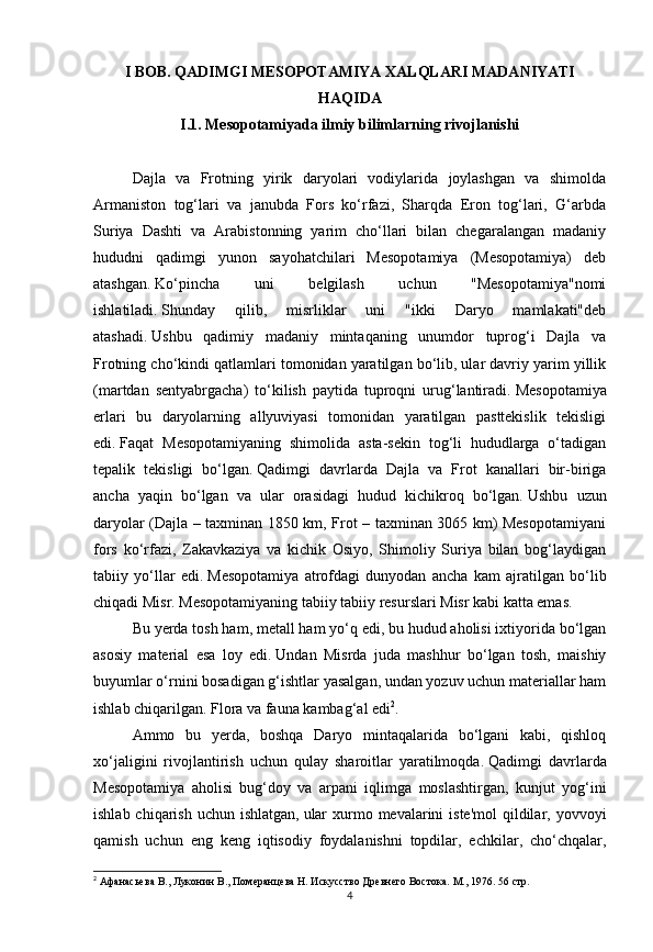 4I BOB. QADIMGI MESOPOTAMIYA XALQLARI MADANIYATI
HAQIDA
I.1. Mesopotamiyada ilmiy bilimlarning rivojlanishi
Dajla   va   Frotning   yirik   daryolari   vodiylarida   joylashgan   va   shimolda
Armaniston   tog‘lari   va   janubda   Fors   ko‘rfazi,   Sharqda   Eron   tog‘lari,   G‘arbda
Suriya   Dashti   va   Arabistonning   yarim   cho‘llari   bilan   chegaralangan   madaniy
hududni   qadimgi   yunon   sayohatchilari   Mesopotamiya   (Mesopotamiya)   deb
atashgan.   Ko‘pincha   uni   belgilash   uchun   "Mesopotamiya"nomi
ishlatiladi.   Shunday   qilib,   misrliklar   uni   "ikki   Daryo   mamlakati"deb
atashadi.   Ushbu   qadimiy   madaniy   mintaqaning   unumdor   tuprog‘i   Dajla   va
Frotning cho‘kindi qatlamlari tomonidan yaratilgan bo‘lib, ular davriy yarim yillik
(martdan   sentyabrgacha)   to‘kilish   paytida   tuproqni   urug‘lantiradi.   Mesopotamiya
erlari   bu   daryolarning   allyuviyasi   tomonidan   yaratilgan   pasttekislik   tekisligi
edi.   Faqat   Mesopotamiyaning   shimolida   asta-sekin   tog‘li   hududlarga   o‘tadigan
tepalik   tekisligi   bo‘lgan.   Qadimgi   davrlarda   Dajla   va   Frot   kanallari   bir-biriga
ancha   yaqin   bo‘lgan   va   ular   orasidagi   hudud   kichikroq   bo‘lgan.   Ushbu   uzun
daryolar (Dajla – taxminan 1850 km, Frot – taxminan 3065 km) Mesopotamiyani
fors   ko‘rfazi,   Zakavkaziya   va   kichik   Osiyo,   Shimoliy   Suriya   bilan   bog‘laydigan
tabiiy   yo‘llar   edi.   Mesopotamiya   atrofdagi   dunyodan   ancha   kam   ajratilgan   bo‘lib
chiqadi   Misr.   Mesopotamiyaning tabiiy tabiiy resurslari Misr kabi katta emas.  
Bu yerda tosh ham, metall ham yo‘q edi, bu hudud aholisi ixtiyorida bo‘lgan
asosiy   material   esa   loy   edi.   Undan   Misrda   juda   mashhur   bo‘lgan   tosh,   maishiy
buyumlar o‘rnini bosadigan g‘ishtlar yasalgan, undan yozuv uchun materiallar ham
ishlab chiqarilgan.   Flora va fauna kambag‘al edi 2
.  
Ammo   bu   yerda,   boshqa   Daryo   mintaqalarida   bo‘lgani   kabi,   qishloq
xo‘jaligini   rivojlantirish   uchun   qulay   sharoitlar   yaratilmoqda.   Qadimgi   davrlarda
Mesopotamiya   aholisi   bug‘doy   va   arpani   iqlimga   moslashtirgan,   kunjut   yog‘ini
ishlab chiqarish  uchun ishlatgan,   ular  xurmo mevalarini  iste'mol  qildilar, yovvoyi
qamish   uchun   eng   keng   iqtisodiy   foydalanishni   topdilar,   echkilar,   cho‘chqalar,
2
 Афанасьева В., Луконин В., Померанцева Н. Искусство Древнего Востока. М., 1976. 56  стр. 
