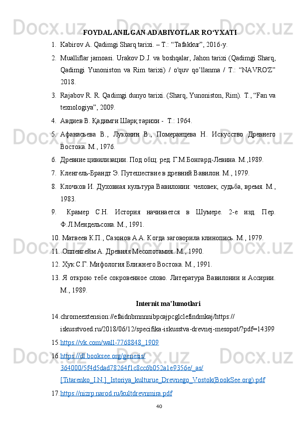 40 FOYDALANILGAN ADABIYOTLAR RO YXATIʻ
1. Kabirov A. Qadimgi Sharq tarixi. – T.: “Tafakkur”, 2016-y.
2. Mualliflar jamoasi. Urakov D.J. va boshqalar, Jahon tarixi (Qadimgi Sharq,
Qadimgi   Yunoniston   va   Rim   tarixi)   /   o'quv   qo’llanma   /   T.:   “NAVRO'Z”
2018.
3. Rajabov R. R. Qadimgi dunyo tarixi. (Sharq, Yunoniston, Rim).  Т., “Fan va
texnologiya”, 2009.
4. Авдиев В. Қадимги Шарқ тарихи -  Т.: 1964.
5. Афанасьева   В.,   Луконин   В.,   Померанцева   Н.   Искусство   Древнего
Востока. М., 1976. 
6. Древние цивилизации. Под общ. ред. Г.М.Бонгард-Левина. М.,1989. 
7. Кленгель-Брандт Э. Путешествие в древний Вавилон. М., 1979. 
8. Клочков И. Духовная культура Вавилонии: человек, судьба, время. М.,
1983. 
9.   Крамер   С.Н.   История   начинается   в   Шумере.   2-е   изд.   Пер.
Ф.Л.Мендельсона. М., 1991. 
10.   Матвеев К.П., Сазонов А.А. Когда заговорила клинопись. М., 1979. 
11.   Оппенгейм А. Древняя Месопотамия. М., 1990. 
12.   Хук С.Г. Мифология Ближнего Востока. М., 1991. 
13.   Я открою тебе сокровенное слово. Литература Вавилонии и Ассирии.
М., 1989. 
Internit ma’lumotlari
14. chromeextension://efaidnbmnnnibpcajpcglclefindmkaj/https://
iskusstvoed.ru/2018/06/12/specifika-iskusstva-drevnej-mesopot/?pdf=14399
15. https://vk.com/wall-7768848_1909     
16. https://dl.booksee.org/genesis/   
364000/5f4d5dad78264f1c8cc6b052a1e9356e/_as/
[Titarenko_I.N.]_Istoriya_kulturue_Drevnego_Vostok(BookSee.org).pdf  
17. https://nizrp.narod.ru/kultdrevnmira.pdf      