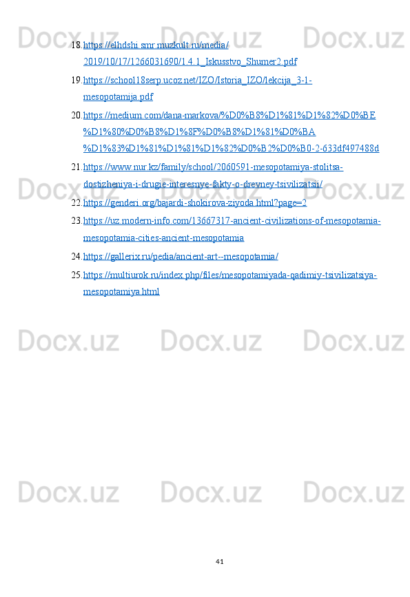 4118. https://elhdshi.smr.muzkult.ru/media/   
2019/10/17/1266031690/1.4.1_Iskusstvo_Shumer2.pdf  
19. https://school18serp.ucoz.net/IZO/Istoria_IZO/lekcija_3-1-   
mesopotamija.pdf  
20. https://medium.com/dana-markova/%D0%B8%D1%81%D1%82%D0%BE   
%D1%80%D0%B8%D1%8F%D0%B8%D1%81%D0%BA
%D1%83%D1%81%D1%81%D1%82%D0%B2%D0%B0-2-633df497488d
21. https://www.nur.kz/family/school/2060591-mesopotamiya-stolitsa-   
dostizheniya-i-drugie-interesnye-fakty-o-drevney-tsivilizatsii/  
22. https://genderi.org/bajardi-shokirova-ziyoda.html?page=2     
23. https://uz.modern-info.com/13667317-ancient-civilizations-of-mesopotamia-   
mesopotamia-cities-ancient-mesopotamia  
24. https://gallerix.ru/pedia/ancient-art--mesopotamia/     
25. https://multiurok.ru/index.php/files/mesopotamiyada-qadimiy-tsivilizatsiya-   
mesopotamiya.html   