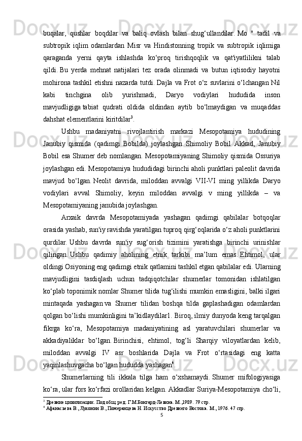 5buqalar,   qushlar   boqdilar   va   baliq   ovlash   bilan   shug‘ullandilar.   Mo   "   tadil   va
subtropik   iqlim   odamlardan   Misr   va   Hindistonning   tropik   va   subtropik   iqlimiga
qaraganda   yerni   qayta   ishlashda   ko‘proq   tirishqoqlik   va   qat'iyatlilikni   talab
qildi.   Bu   yerda   mehnat   natijalari   tez   orada   olinmadi   va   butun   iqtisodiy   hayotni
mohirona tashkil  etishni  nazarda tutdi.   Dajla va Frot  o‘z suvlarini  o‘lchangan Nil
kabi   tinchgina   olib   yurishmadi,   Daryo   vodiylari   hududida   inson
mavjudligiga   tabiat   qudrati   oldida   oldindan   aytib   bo‘lmaydigan   va   muqaddas
dahshat elementlarini kiritdilar 3
.
Ushbu   madaniyatni   rivojlantirish   markazi   Mesopotamiya   hududining
Janubiy   qismida   (qadimgi   Bobilda)   joylashgan.   Shimoliy   Bobil   Akkad,   Janubiy
Bobil esa Shumer deb nomlangan.   Mesopotamiyaning Shimoliy qismida Ossuriya
joylashgan edi.   Mesopotamiya hududidagi birinchi aholi punktlari paleolit davrida
mavjud   bo‘lgan.   Neolit   davrida,   miloddan   avvalgi   VII-VI   ming   yillikda   Daryo
vodiylari   avval   Shimoliy,   keyin   miloddan   avvalgi   v   ming   yillikda   –   va
Mesopotamiyaning janubida joylashgan.
Arxaik   davrda   Mesopotamiyada   yashagan   qadimgi   qabilalar   botqoqlar
orasida yashab, sun'iy ravishda yaratilgan tuproq qirg‘oqlarida o‘z aholi punktlarini
qurdilar.   Ushbu   davrda   sun'iy   sug‘orish   tizimini   yaratishga   birinchi   urinishlar
qilingan.   Ushbu   qadimiy   aholining   etnik   tarkibi   ma’lum   emas.   Ehtimol,   ular
oldingi Osiyoning eng qadimgi etnik qatlamini tashkil etgan qabilalar edi.   Ularning
mavjudligini   tasdiqlash   uchun   tadqiqotchilar   shumerlar   tomonidan   ishlatilgan
ko‘plab toponimik nomlar Shumer tilida tug‘ilishi mumkin emasligini, balki ilgari
mintaqada   yashagan   va   Shumer   tilidan   boshqa   tilda   gaplashadigan   odamlardan
qolgan bo‘lishi mumkinligini ta’kidlaydilar1. Biroq, ilmiy dunyoda keng tarqalgan
fikrga   ko‘ra,   Mesopotamiya   madaniyatining   asl   yaratuvchilari   shumerlar   va
akkadiyaliklar   bo‘lgan.   Birinchisi,   ehtimol,   tog‘li   Sharqiy   viloyatlardan   kelib,
miloddan   avvalgi   IV   asr   boshlarida   Dajla   va   Frot   o‘rtasidagi   eng   katta
yaqinlashuvgacha bo‘lgan hududda yashagan 4
.  
Shumerlarning   tili   ikkala   tilga   ham   o‘xshamaydi.   Shumer   mifologiyasiga
ko‘ra, ular fors ko‘rfazi orollaridan kelgan.   Akkadlar Suriya-Mesopotamiya cho‘li,
3
 Древние цивилизации. Под общ. ред. Г.М.Бонгард-Левина. М.,1989.  79 стр.
4
 Афанасьева В., Луконин В., Померанцева Н. Искусство Древнего Востока. М ., 1976 . 47 стр. 