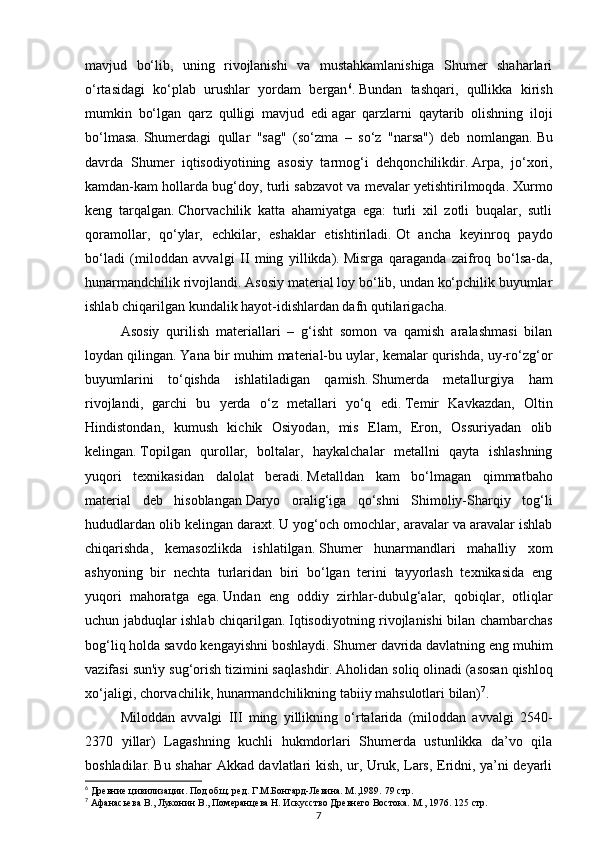 7mavjud   bo‘lib,   uning   rivojlanishi   va   mustahkamlanishiga   Shumer   shaharlari
o‘rtasidagi   ko‘plab   urushlar   yordam   bergan 6
.   Bundan   tashqari,   qullikka   kirish
mumkin   bo‘lgan   qarz   qulligi   mavjud   edi   agar   qarzlarni   qaytarib   olishning   iloji
bo‘lmasa.   Shumerdagi   qullar   "sag"   (so‘zma   –   so‘z   "narsa")   deb   nomlangan.   Bu
davrda   Shumer   iqtisodiyotining   asosiy   tarmog‘i   dehqonchilikdir.   Arpa,   jo‘xori,
kamdan-kam hollarda bug‘doy, turli sabzavot va mevalar yetishtirilmoqda.   Xurmo
keng   tarqalgan.   Chorvachilik   katta   ahamiyatga   ega:   turli   xil   zotli   buqalar,   sutli
qoramollar,   qo‘ylar,   echkilar,   eshaklar   etishtiriladi.   Ot   ancha   keyinroq   paydo
bo‘ladi   (miloddan   avvalgi   II   ming   yillikda).   Misrga   qaraganda   zaifroq   bo‘lsa-da,
hunarmandchilik rivojlandi.   Asosiy material loy bo‘lib, undan ko‘pchilik buyumlar
ishlab chiqarilgan   kundalik hayot-idishlardan dafn qutilarigacha.  
Asosiy   qurilish   materiallari   –   g‘isht   somon   va   qamish   aralashmasi   bilan
loydan qilingan.   Yana bir muhim material-bu uylar, kemalar qurishda, uy-ro‘zg‘or
buyumlarini   to‘qishda   ishlatiladigan   qamish.   Shumerda   metallurgiya   ham
rivojlandi,   garchi   bu   yerda   o‘z   metallari   yo‘q   edi.   Temir   Kavkazdan,   Oltin
Hindistondan,   kumush   kichik   Osiyodan,   mis   Elam,   Eron,   Ossuriyadan   olib
kelingan.   Topilgan   qurollar,   boltalar,   haykalchalar   metallni   qayta   ishlashning
yuqori   texnikasidan   dalolat   beradi.   Metalldan   kam   bo‘lmagan   qimmatbaho
material   deb   hisoblangan   Daryo   oralig‘iga   qo‘shni   Shimoliy-Sharqiy   tog‘li
hududlardan olib kelingan daraxt.   U yog‘och omochlar, aravalar va aravalar ishlab
chiqarishda,   kemasozlikda   ishlatilgan.   Shumer   hunarmandlari   mahalliy   xom
ashyoning   bir   nechta   turlaridan   biri   bo‘lgan   terini   tayyorlash   texnikasida   eng
yuqori   mahoratga   ega.   Undan   eng   oddiy   zirhlar-dubulg‘alar,   qobiqlar,   otliqlar
uchun jabduqlar ishlab chiqarilgan.   Iqtisodiyotning rivojlanishi bilan chambarchas
bog‘liq holda savdo kengayishni boshlaydi.   Shumer davrida davlatning eng muhim
vazifasi sun'iy sug‘orish tizimini saqlashdir.   Aholidan soliq   olinadi (asosan qishloq
xo‘jaligi, chorvachilik, hunarmandchilikning tabiiy mahsulotlari bilan) 7
.
Miloddan   avvalgi   III   ming   yillikning   o‘rtalarida   (miloddan   avvalgi   2540-
2370   yillar)   Lagashning   kuchli   hukmdorlari   Shumerda   ustunlikka   da’vo   qila
boshladilar.   Bu shahar Akkad davlatlari kish, ur, Uruk, Lars, Eridni, ya’ni deyarli
6
 Древние цивилизации. Под общ. ред. Г.М.Бонгард-Левина. М.,1989.  79 стр.
7
 Афанасьева В., Луконин В., Померанцева Н. Искусство Древнего Востока. М., 1976.  125 стр. 