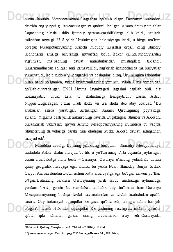 8butun   Janubiy   Mesopotamiyani   Lagashga   qo‘shib   olgan   Eannatum   hukmdori
davrida  eng yuqori  gullab-yashnagan  va qudratli  bo‘lgan.   Ammo doimiy urushlar
Lagashning   o‘zida   jiddiy   ijtimoiy   qarama-qarshiliklarga   olib   keldi,   natijada
miloddan   avvalgi   2318   yilda   Uruinimgina   hokimiyatga   keldi,   u   bizga   ma’lum
bo‘lgan   Mesopotamiyaning   birinchi   huquqiy   hujjatlari   orqali   keng   ijtimoiy
islohotlarni   amalga   oshirishga   muvaffaq   bo‘ldi.   Bekor   qilindi   ruhoniylardan
yig‘imlar,   ma’badning   davlat   amaldorlaridan   mustaqilligi   tiklandi,
hunarmandlardan   soliqlar   soni   kamaytirildi,   sug‘orish   inshootlarida   majburiyatlar
yumshatildi, ko‘p xudojo‘ylik tugatildi va boshqalar. biroq, Uruinimgina islohotlar
bilan   band   bo‘lganida,   uning   hukmronligining   yettinchi   yilida   Uruk   tomonidan
qo‘llab-quvvatlangan   ENSI   Umma   Lugalzagesi   lagashni   egallab   oldi,   o‘z
hokimiyatini   Uruk,   Eris,   ur   shaharlariga   kengaytirdi.,   Larsa,   Adab,
Nippur.   Lugalzagesi   o‘zini   Uruk   shohi   va   ura   shohi   deb   atay   boshladi. 8
  Bu
shaharlar,   aslida,   yaratilgan   Birlashgan   Shumer   Qirolligining   poytaxtiga
aylandi.   Yigirma besh yillik   hukmronligi davrida Lugalzagesi Shumer va Akkadni
birlashtirish   vazifasini   qo‘ydi.   Ammo   Mesopotamiyaning   shimolida   bu   vaqtda
Shumerning   da’volariga   qarshi   tura   oladigan   kuchli   Akkad   davlati   allaqachon
mavjud edi 9
.
Miloddan   avvalgi   III   ming   yillikning   boshidan     Shimoliy   Mesopotamiya
hududida   Ashur   shahri   mavjud   bo‘lib,   u   yo‘lbarsning   o‘rta   oqimida   joylashgan
butun   mamlakatga   nom   berdi   –   Ossuriya.   Ossuriya   o‘zining   yuksalishi   uchun
qulay   geografik   mavqega   ega,   chunki   bu   yerda   Misr,   Shimoliy   Suriya,   kichik
Osiyo,  Armanistondan   Bobil   uchun  katta  ahamiyatga   ega  bo‘lgan   karvon  yo‘llari
o‘tgan.   Bularning   barchasi   Ossuriyaning   yirik   savdo   markaziga   aylanishiga
yordam   berdi,   garchi   bu   mamlakat   unchalik   boy   bo‘lmasa   ham.   Ossuriya
Mesopotamiyaning   boshqa   davlat   tuzilmalaridan   va   davlat   tuzilishidan   ajralib
turardi.   Oliy   hokimiyat   oqsoqollar   kengashi   qo‘lida   edi,   uning   a’zolari   har   yili
o‘zgarib   turardi.   Hukmdor   oqsoqollar   Kengashining   roziligisiz   muhim   qarorlar
qabul   qila   olmadi,   garchi   uning   lavozimi   va   irsiy   edi.   Ossuriyada,
8
  Kabirov A. Qadimgi Sharq tarixi. – T.: “Tafakkur”, 2016-y. 125 bet.
9
 Древние цивилизации. Под общ. ред. Г.М.Бонгард-Левина. М.,1989.  76 стр. 