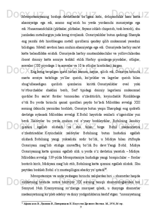 9Mesopotamiyaning   boshqa   davlatlarida   bo‘lgani   kabi,   dehqonchilik   ham   katta
ahamiyatga   ega   edi,   ammo   sug‘orish   bu   yerda   yordamchi   xususiyatga   ega
edi.   Hunarmandchilik (plitkalar, plitkalar, fayans ishlab chiqarish, tosh kesish), shu
jumladan metallurgiya juda keng rivojlandi.   Ossuriyaliklar butun qadimgi Sharqda
eng   yaxshi   deb   hisoblangan   metall   qurollarni   qanday   qilib   mukammal   yasashni
bilishgan.   Metall savdosi ham muhim ahamiyatga ega edi.   Ossuriyada harbiy san'at
katta   balandlikka   erishdi.   Ossuriyada   harbiy   mustamlakachilar   va   yollovchilardan
iborat   doimiy   katta   armiya   tashkil   etildi.   Harbiy   qismlarga   piyodalar,   otliqlar,
aravalar (200 piyodaga 1 ta aravalar va 10 ta otliqlar hisobidan) kirgan.  
Eng keng tarqalgan qurol turlari kamon, nayza, qilich edi.   Ossuriya birinchi
marta   armiya   tarkibiga   yo‘llar   qurish,   ko‘priklar   va   lagerlar   qurish   bilan
shug‘ullanadigan   qurilish   qismlarini   kiritdi.   Ossuriyaliklar   oval   yoki
to‘rtburchaklar   shaklini   berib,   Serf   tipidagi   doimiy   lagerlarni   mukammal
qurdilar.   Bu   san'at   forslar   tomonidan   o‘zlashtirilib,   keyinchalik   Rimliklarga
o‘tdi.   Bu   yerda   birinchi   qamal   qurollari   paydo   bo‘ladi.   Miloddan   avvalgi   XIII
asrning   ikkinchi   yarmidan   boshlab,   Ossuriya   butun   yaqin   Sharqdagi   eng   qudratli
davlatga   aylanadi.   Miloddan   avvalgi   E.Bobil   hayotida   sezilarli   o‘zgarishlar   yuz
berdi.   Xaldeylar   bu   yerda   muhim   rol   o‘ynay   boshlaydilar,   Bobilning   Janubiy
qismini   egallab   olishadi   va   shu   bilan   birga   Bobil   madaniyatini
o‘zlashtiradilar.   Keyinchalik   xaldeylar   Bobilning   butun   hududini   egallab
olishadi.   Bobilning   yangi   yuksalishi   sodir   bo‘ldi,   u   Midiya   bilan   ittifoqda
Ossuriyani   mag‘lub   etishga   muvaffaq   bo‘ldi.   Bu   davr   Yangi   Bobil.   Midiya
Ossuriyaning   katta   qismini   egallab   oldi.   u   yerda   o‘z   davlatini   yaratish   –   Midiya.
Miloddan avvalgi  539-yilda Mesopotamiya  hududiga yangi  bosqinchilar  – forslar
bostirib kirib, Midiyani mag‘lub etib, Bobilning katta qismini egallab olishdi.   Shu
paytdan boshlab Bobil o‘z mustaqilligini abadiy yo‘qotadi 10
.
Mesopotamiya va unda yashagan birinchi xalqlardan biri – shumerlar haqida
suhbatning   boshida   xotira   beixtiyor   XX   asrning   taniqli   shumerologlaridan   biri
Semyuel   Nuh   Kramyerning   so‘zlariga   murojaat   qiladi,   u   dunyoga   shumerlar
madaniyatining ko‘plab adabiy va diniy yodgorliklarini kashf etgan: "insoniyatning
10
 Афанасьева В., Луконин В., Померанцева Н. Искусство Древнего Востока. М., 1976 , 86 стр. 