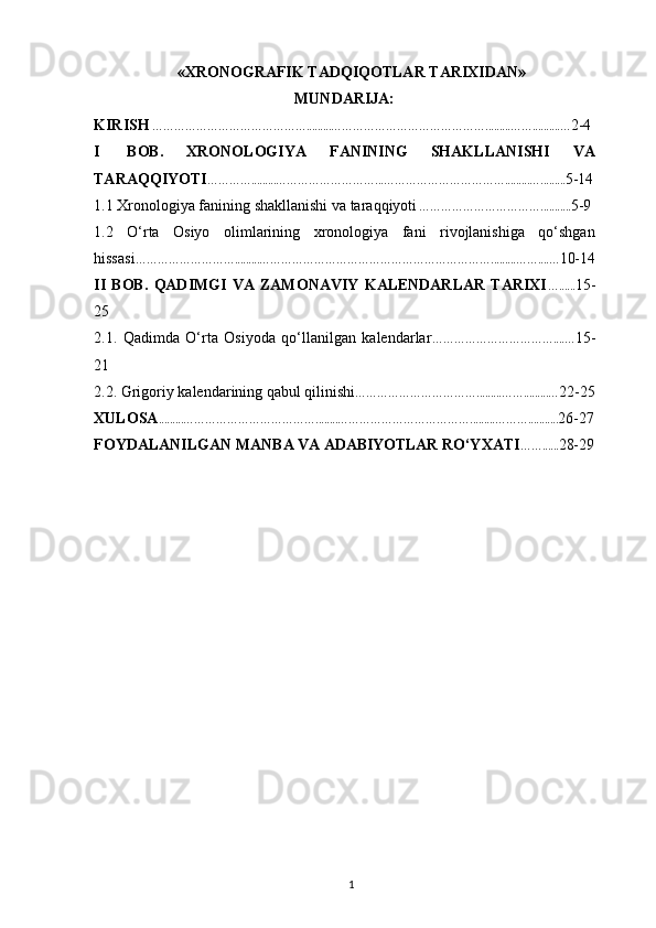 «XRONOGRAFIK TADQIQOTLAR TARIXIDAN»
MUNDARIJA:
KIRISH   …………………………………….........…………………………………….........……..........… 2-4
I   BОB.   XRONOLOGIYA   FANINING   SHAKLLANISHI   VA
TARAQQIYOTI ………….........………………………...…………………………….........…......... 5-14
1.1  Xronologiya fanining shakllanishi va taraqqiyoti   ……………………………........... 5-9
1.2   O‘rta   Osiyo   olimlarining   xronologiya   fani   rivojlanishiga   qo‘shgan
hissasi ……………………….........……………………………………………………….........……....… 10-14
II   BOB.   QADIMGI   VA   ZAMONAVIY   KALENDARLAR   TARIXI …...... 15-
25
2.1.   Qadimda   O‘rta   Osiyoda   qo‘llanilgan   kalendarlar ……………………………....… 15-
21
2.2.  Grigoriy kalendarining qabul qilinishi …………………………….........…….........… 22-25
Х UL О SA .........………………………………........……………………………….........………........... 26-27
F О YDALANILGAN   MANBA   VA  ADABIYOTLAR  RO‘Y Х ATI ……...... 28-29
1 