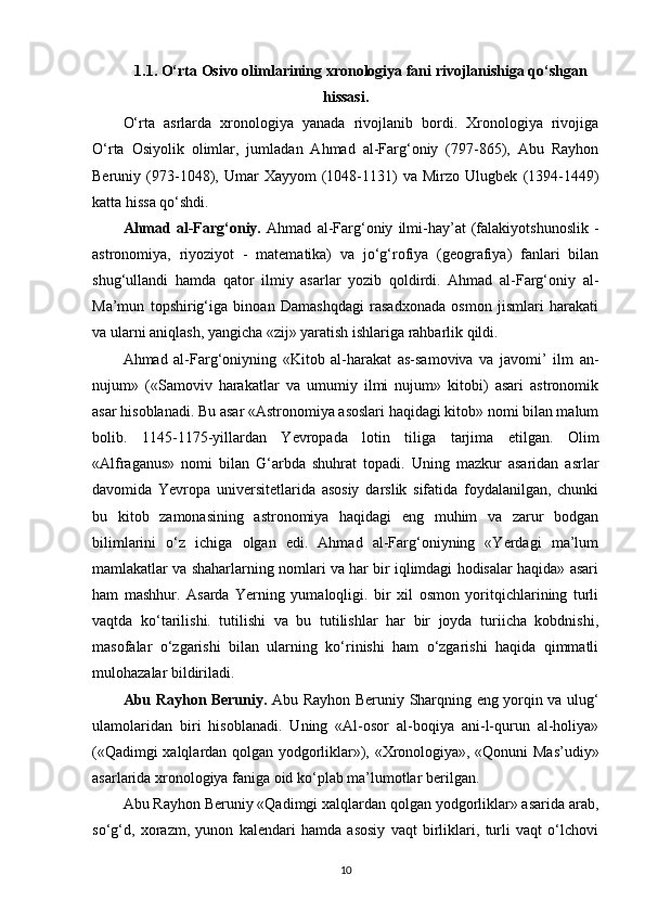 1.1. O‘rta Osivo olimlarining xronologiya fani rivojlanishiga qo‘shgan
hissasi.
O‘rta   asrlarda   xronologiya   yanada   rivojlanib   bordi.   Xronologiya   rivojiga
O‘rta   Osiyolik   olimlar,   jumladan   Ahmad   al-Farg‘oniy   (797-865),   Abu   Rayhon
Beruniy  (973-1048),   Umar   Xayyom   (1048-1131)   va  Mirzo   Ulugbek   (1394-1449)
katta hissa qo‘shdi.
Ahmad   al-Farg‘oniy.   Ahmad   al-Farg‘oniy   ilmi-hay’at   (falakiyotshunoslik   -
astronomiya,   riyoziyot   -   matematika)   va   jo‘g‘rofiya   (geografiya)   fanlari   bilan
shug‘ullandi   hamda   qator   ilmiy   asarlar   yozib   qoldirdi.   Ahmad   al-Farg‘oniy   al-
Ma’mun   topshirig‘iga   binoan   Damashqdagi   rasadxonada   osmon   jismlari   harakati
va ularni aniqlash, yangicha «zij» yaratish ishlariga rahbarlik qildi.
Ahmad   al-Farg‘oniyning   «Kitob   al-harakat   as-samoviva   va   javomi’   ilm   an-
nujum»   («Samoviv   harakatlar   va   umumiy   ilmi   nujum»   kitobi)   asari   astronomik
asar hisoblanadi. Bu asar «Astronomiya asoslari haqidagi kitob» nomi bilan malum
bolib.   1145-1175- у illardan   Yevropada   lotin   tiliga   tarjima   etilgan.   Olim
«Alfraganus»   nomi   bilan   G‘arbda   shuhrat   topadi.   Uning   mazkur   asaridan   asrlar
davomida   Yevropa   universitetlarida   asosiy   darslik   sifatida   foydalanilgan,   chunki
bu   kitob   zamonasining   astronomiya   haqidagi   eng   muhim   va   zarur   bodgan
bilimlarini   o‘z   ichiga   olgan   edi.   Ahmad   al-Farg‘oniyning   «Yerdagi   ma’lum
mamlakatlar va shaharlarning nomlari va har bir iqlimdagi hodisalar haqida» asari
ham   mashhur.   Asarda   Yerning   yumaloqligi.   bir   xil   osmon   yoritqichlarining   turli
vaqtda   ko‘tarilishi.   tutilishi   va   bu   tutilishlar   har   bir   joyda   turiicha   kobdnishi,
masofalar   o‘zgarishi   bilan   ularning   ko‘rinishi   ham   o‘zgarishi   haqida   qimmatli
mulohazalar bildiriladi.
Abu Rayhon Beruniy.   Abu Rayhon Beruniy Sharqning eng yorqin va ulug‘
ulamolaridan   biri   hisoblanadi.   Uning   «Al-osor   al-boqiya   ani-l-qurun   al-holiya»
(«Qadimgi xalqlardan qolgan yodgorliklar»), «Xronologiya», «Qonuni Mas’udiy»
asarlarida xronologiya faniga oid ko‘plab ma’lumotlar berilgan.
Abu Rayhon Beruniy «Qadimgi xalqlardan qolgan yodgorliklar» asarida arab,
so‘g‘d,   xorazm,   yunon   kalendari   hamda   asosiy   vaqt   birliklari,   turli   vaqt   o‘lchovi
10 