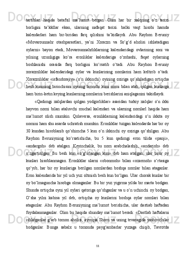 tartiblari   haqida   batafsil   ma’lumot   bergan.   Olim   har   bir   xalqning   o‘z   tarixi
borligini   ta’kkllar   ekan,   ularning   nafaqat   tarixi.   balki   vaqt   hisobi   hamda
kalendarlari   ham   bir-biridan   farq   qilishini   ta’kidlaydi.   Abu   Rayhon   Beruniy
«Movarounnahr   otashparastlari,   ya’ni   Xorazm   va   So‘g‘d   aholisi   ishlatadigan
oylarni»   bayon   etadi,   Movarounnahrliklarning   kalendaridagi   ovlarining   soni   va
yilning   uzunligiga   ko‘ra   eronliklar   kalendariga   o‘xshashi,   faqat   oylarning
boshlanishi   orasida   farq   borligini   ko‘rsatib   o‘tadi.   Abu   Rayhon   Beruniy
xorazmliklar   kalendaridagi   oylar   va   kunlarining   nomlarini   ham   keltirib   o‘tadi.
Xorazmliklar  «isfandorajiy» (o‘n ikkinchi) oyining oxiriga qo‘shiladigan ortiqcha
besh   kunining  birinchisini   oyning  birinchi   kuni   nomi   bilan  atab,   qolgan   kunlarga
ham birin-ketin keying kunlarning nomlarini berishlarini aniqlaganini takidlaydi.
«Qadimgi   xalqlardan   qolgan   yodgorliklar»   asaridan   turkiy   xalqlar   o‘n   ikki
hayvon   nomi   bilan   ataluvchi   muchal   kalendari   va   ularning   nomlarl   haqida   ham
ma’lumot   olish   mumkin.   Qolaversa,   eronliklarning   kalendaridagi   o‘n   ikkita   oy
nomini ham shu asarda uchratish mumkin. Eronliklar tuzgan kalendarda har bir oy
30  kundan   hisoblanib   qo‘shimcha   5  kun   o‘n   ikkinchi   oy   oxiriga   qo‘shilgan.   Abu
Rayhon   Beruniyning   ko‘rsatishicha,   bu   5   kun   qadimgi   eron   tilida   «panji»,
«andargoh»   deb   atalgan.   Keyinchalik,   bu   nom   arabchalashib,   «andarjoh»   deb
o‘zgartirilgan.   Bu   besh   kun   «o‘g‘irlangan   kun»   deb   ham   atalgan,   ular   biror   oy
kunlari   hisoblanmagan.   Eronliklar   ularni   «obonmoh»   bilan   «ozarmoh»   o‘rtasiga
qo‘yib,   har   bir   oy   kunlariga   berilgan   nomlardan   boshqa   nomlar   bilan   ataganlar.
Eron kalendarida bir yil uch yuz oltmish besh kun bo‘lgan. Ular chorak kunlar bir
oy bo‘lmaguncha hisobga olmaganlar. Bu bir yuz yigirma yilda bir marta bodgan.
Shunda ortiqcha oyni yil oylari qatoriga qo‘shganlar va u o‘n uchinchi oy bodgan,
O‘sha   yilni   kabisa   yil   deb,   ortiqcha   oy   kunlarini   boshqa   oylar   nomlari   bilan
ataganlar.   Abu   Rayhon   Beruniyning   ma’lumot   berishicha,   ular   dastiab   haftadan
foydalanmaganlar.  Olim  bu  haqida  shunday  ma’lumot   beradi:   «Dastlab  haftalarni
ishlatganlar  g‘arb  tomon  aholisi,   aymqsa  Shorn  va  uning  tevaragida  yashovchilar
bodganlar.   Bunga   sabalx   u   tomonda   payg‘ambarlar   yuzaga   chiqib,   Tavrotda
11 