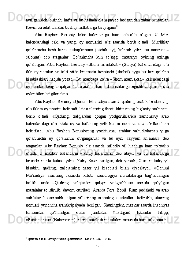 avtilganidek, birinchi hafta va bu haftada olam paydo bodganidan xabar berganlar.
Kevin bu odat ulardan boshqa millatlarga tarqalgan» 8
.
Abu   Rayhon   Beruniy   Misr   kalendariga   ham   to‘xtalib   o‘tgan.   U   Misr
kalendaridagi   eski   va   yangi   oy   nomlarini   o‘z   asarida   berib   o‘tadi.   Misrliklar
qo‘shimcha   besh   kunni   «abag‘amno»   (kichik   oy),   kabisali   yilni   esa   «anqnaqt»
(alomat)   deb   ataganlar.   Qo‘shimcha   kun   so‘nggi   «musriy»   oyining   oxiriga
qo‘shilgan.   Abu   Rayhon   Beruniy   «Shom   mamlakati»   (Suriya)   kalendaridagi   o‘n
ikki   oy   nomlari   va   to‘rt   yiida   bir   marta   beshinchi   (shubat)   oyga   bir   kun   qo‘shib
hisoblashlari   haqida  yozadi. Bu  manbaga  ko‘ra  «Shom  mamlakati»  kalendaridagi
oy nomlari keng tarqalgan, hatto arablar ham «dala ishlariga tegishli vaqtlarni» shu
oylar bilan belgilar ekan.
Abu Rayhon Beruniy «Qonuni Mas’udiy» asarida qadimgi arab kalendaridagi
o‘n ikkita oy nomini keltiradi, lekin ularning faqat ikkitasining lug‘aviy ma’nosini
berib   o‘tadi.   «Qadimgi   xalqlardan   qolgan   yodgorliklarida   zamonaviy   arab
kalendaridagi   o‘n   ikkita   oy   va   haftaning   yetti   kunini   nomi   va   o‘z   ta’riflari   ham
keltiriladi.   Abu   Rayhon   Beruniyning   yozishicha,   arablar   yahudiylardan   yilga
qo‘shimcha   oy   qo‘shishni   o‘rganganlar   va   bu   oyni   «ayyom   an’anasi»   deb
ataganlar.   Abu   Rayhon   Beruniy   o‘z   asarida   milodiy   yil   hisobiga   ham   to‘xtalib
o‘tadi.   U   mazkur   kalendarni   «rumiy   kalendari»   deb   ataydi   va   bu   kalendarga
birinchi   marta   kabisa   yilini   Yuliy   Sezar   kiritgan,   deb   yozadi,   Olim   milodiy   yil
hisobini   qadimgi   xalqlarning   qator   yil   hisoblari   bilan   qiyoslaydi.   «Qonuni
Ma’sudiy»   asarining   ikkinchi   kitobi   xronologiya   masalalariga   bag‘ishlangan
bo‘lib,   unda   «Qadimgi   xalqlardan   qolgan   vodgorliklar»   asarida   qo‘yilgan
masalalar  to‘ldirilib, davom  ettiriladi. Asarda  Fors,  Bobil, Rum  podshohi  va arab
xalifalari   hukmronlik   qilgan   yillarining   xronologik   jadvallari   keltirilib,   ularning
nomlari   yunoncha   transkripsiyada   berilgan.   Shuningdek,  mazkur   asarda   insoniyat
tomonidan   qo‘llanilgan   eralar,   jumladan   Yazdigard,   Iskandar,   Filipp,
«Buxtunassar» (Nabonassar) erasini aniqlash masalalari xususida ham so‘z boradi.
8
 Ермолаев И.П. Историческая хронология. - Казань.  1980. – c. 89. 
12 