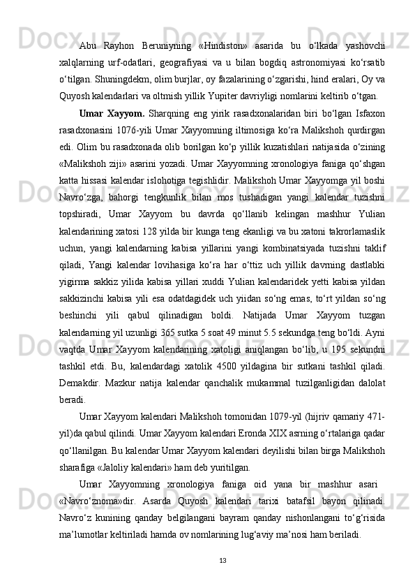 Abu   Rayhon   Beruniyning   « Н indiston»   asarida   bu   o‘lkada   yashovchi
xalqlarning   urf-odatlari,   geografiyasi   va   u   bilan   bogdiq   astronomiyasi   ko‘rsatib
o‘tilgan. Shuningdekm, olim burjlar, oy fazalarining o‘zgarishi, hind eralari, Oy va
Quyosh kalendarlari va oltmish yillik Yupiter davriyligi nomlarini keltirib o‘tgan.
Umar   Xayyom.   Sharqning   eng   yirik   rasadxonalaridan   biri   bo‘lgan   Isfaxon
rasadxonasini  1076- у ili  Umar  Xayyomning iltimosiga  ko‘ra Malikshoh  qurdirgan
edi. Olim bu rasadxonada olib borilgan ko‘p yillik kuzatishlari natijasida o‘zining
«Malikshoh ziji» asarini yozadi. Umar Xayyomning xronologiya faniga qo‘shgan
katta hissasi kalendar islohotiga tegishlidir. Malikshoh Umar Xayyomga yil boshi
Navro‘zga,   bahorgi   tengkunlik   bilan   mos   tushadigan   yangi   kalendar   tuzishni
topshiradi,   Umar   Xayyom   bu   davrda   qo‘llanib   kelingan   mashhur   Yulian
kalendarining xatosi 128 yilda bir kunga teng ekanligi va bu xatoni takrorlamaslik
uchun,   yangi   kalendarning   kabisa   yillarini   yangi   kombinatsiyada   tuzishni   taklif
qiladi,   Yangi   kalendar   lovihasiga   ko‘ra   har   o‘ttiz   uch   yillik   davrning   dastlabki
yigirma sakkiz  yilida kabisa   у illari  xuddi  Yulian kalendaridek yetti  kabisa  yildan
sakkizinchi  kabisa  yili   esa  odatdagidek  uch yiidan  so‘ng emas,   to‘rt  yildan  so‘ng
beshinchi   yili   qabul   qilinadigan   boldi.   Natijada   Umar   Xayyom   tuzgan
kalendarning yil uzunligi 365 sutka 5 soat 49 minut 5.5 sekundga teng bo‘ldi. Ayni
vaqtda   Umar   Xayyom   kalendarining   xatoligi   aniqlangan   bo‘lib,   u   195   sekundni
tashkil   etdi.   Bu,   kalendardagi   xatolik   4500   yildagina   bir   sutkani   tashkil   qiladi.
Demakdir.   Mazkur   natija   kalendar   qanchalik   mukammal   tuzilganligidan   dalolat
beradi.
Umar Xayyom kalendari Malikshoh tomonidan 1079-yil (hijriv qamariy 471-
yil)da qabul qilindi. Umar Xayyom kalendari Eronda XIX asrning o‘rtalariga qadar
qo‘llanilgan. Bu kalendar Umar Xayyom kalendari deyilishi bilan birga Malikshoh
sharafiga «Jaloliy kalendari» ham deb yuritilgan.
Umar   Xayyomning   xronologiya   faniga   oid   yana   bir   mashhur   asari  
«Navro‘znoma»dir.   Asarda   Quyosh   kalendari   tarixi   batafsil   bayon   qilinadi.
Navro‘z   kunining   qanday   belgilangani   bayram   qanday   nishonlangani   to‘g‘risida
ma’lumotlar keltiriladi hamda ov nomlarining lug‘aviy ma’nosi ham beriladi.
13 