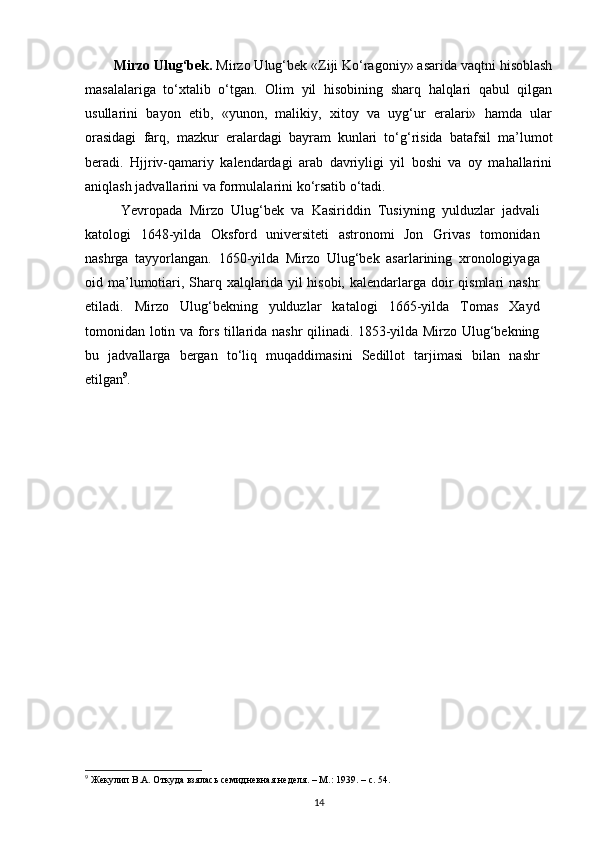 Mirzo Ulug‘bek.  Mirzo Ulug‘bek «Ziji Ko‘ragoniy» asarida vaqtni hisoblash
masalalariga   to‘xtalib   o‘tgan.   Olim   yil   hisobining   sharq   halqlari   qabul   qilgan
usullarini   bayon   etib,   «yunon,   malikiy,   xitoy   va   uyg‘ur   eralari»   hamda   ular
orasidagi   farq,   mazkur   eralardagi   bayram   kunlari   to‘g‘risida   batafsil   ma’lumot
beradi.   Hjjriv-qamariy   kalendardagi   arab   davriyligi   yil   boshi   va   oy   mahallarini
aniqlash jadvallarini va formulalarini ko‘rsatib o‘tadi.
Yevropada   Mirzo   Ulug‘bek   va   Kasiriddin   Tusiyning   yulduzlar   jadvali
katologi   1648-уilda   Oksford   universiteti   astronomi   Jon   Grivas   tomonidan
nashrga   tayyorlangan.   1650-уilda   Mirzo   Ulug‘bek   asarlarining   xronologiyaga
oid ma’lumotiari, Sharq xalqlarida yil  hisobi, kalendarlarga doir  qismlari  nashr
etiladi.   Mirzo   Ulug‘bekning   yulduzlar   katalogi   1665-уilda   Tomas   Xayd
tomonidan lotin va fors tillarida nashr qilinadi. 1853-уilda Mirzo Ulug‘bekning
bu   jadvallarga   bergan   to‘liq   muqaddimasini   Sedillot   tarjimasi   bilan   nashr
etilgan 9
.
9
 Жекулип В.А. Откуда взялась семидневная неделя. – М.: 1939. –  c . 54.
14 