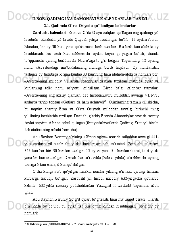 II BOB. QADIMGI VA ZAMONAVIY KALENDARLAR TARIXI
2.1. Qadimda  O‘rta Osiyoda qo‘llanilgan kalendarlar
Zardusht kalendari.  Eron va O‘rta Osiyo xalqlari qo‘llagan eng qadimgi yil
hisobidir.   Zardusht   yil   hisobi   Quyosh   yiliga   asoslangan   bo‘lib,   12   oydan   iborat.
Masalan,  bir   oy  30  kun,  yana  qo‘shimcha  besh   kun  bor.  Bu  besh   kun  alohida  oy
hisoblanadi.   Bu   besh   kun   sakkizinchi   oydan   keyin   qo‘yilgan   bo‘lib,   shunda
to‘qqizinchi   oyning   boshlanishi   Navro‘zga   to‘g‘ri   kelgan.   Taqvimdagi   12   oyning
nomi   «Avesto»dagi   ma’budalarning   nomiga   borib   taqaladi.   Oy   nomlaridan
tashqari oy tarkibiga kirgan kunlar(30 kun)ning ham alohida-alohida nomlari bor.
«Avesto»ning   miiodiy   VI   asrda   sosoniylar   davrida   tuzilgan   matnida   oylar   va
kunlarning   toliq   nomi   ro‘yxati   keltirilgan.   Biroq   ba’zi   kalendar   atamalari
«Avesto»ning   eng   azaliy   qismlari   deb   hisoblanuvchi   miloddan   avvalgi   VIII-VII
asrlarda tarkib topgan «Gotlar» da ham uchraydi 10
. Olimlarning taxmin qilishicha,
bu   taqvim   sharqiy   Eron   va   O‘rta   Osiyoda   miloddan   avvalgi   birinchi   ming
yillikning boshlarida tuzilgan. Dastlab, g‘arbiy Eronda Ahmoniylar davrida rasmiy
davlat taqvimi sifatida qabul qilingan (ilmiy adabiyotlarda Qadimgi Eron yil hisobi
deb atalisbining sababi ham shu).
Abu Rayhon Beruniy o‘zining «Xronologiya» asarida miloddan avvalgi 441-
yilni zardushi yil hisobi shu yildan boshlangan deb ko‘rsatadi. Zardusht kalendari
365 kun  har  biri   30 kundan  tuzilgan  12 oy  va yana  5  -  kundan iborat,  to‘rt  yilda
yana bir kun orttirilgan. Demak. har to‘rt vilda (kabisa yilida) o‘n ikkinchi oyning
oxiriga 5 kun emas, 6 kun qo‘shilgan.
O‘ttiz   kunga   atab  qo‘yilgan  mazkur   nomlar   yilning  o‘n  ikki   oyidagi   hamma
kunlarga   taaluqli   bo‘lgan.   Zardusht   yil   hisobi   milodiy   632-yilgacha   qo‘llanib
kelindi.   632-yilda   sosoniy   podshohlardan   Yazdgird   II   zardusht   taqvimini   isloh
qiladi.
Abu Rayhon Beruniy So‘g‘d oylari to‘g‘risida ham ma’lumot beradi. Ularda
o‘n   ikkita   oy   bo‘Jib,   bu   oylar   har   biri   o‘ttiz   kundan   hisoblangan.   So‘g‘diy   oy
nomlari:
10
 Z. Rahmonqulova, XRONOLOGIYA. – T.:  «Voris-nashriyot».  2013. – B.  78.
15