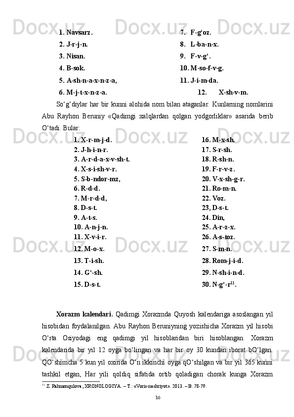 1. Navsarz.
2. J-r-j-n.
3. Nisan .
4. B-sok.
5. A-sh-n-a-x-n-z-a,
6. M-j-t-x-n-z-a. 7. F-g‘oz.
8. L-ba-n-x.
9. F-v-g‘.
10. M-so-f-v-g.
11. J-i-m-da.
12. X-sh-v-m.
So‘g‘diylar  har  bir kunni alohida nom bilan ataganlar. Kunlarning nomlarini
Abu   Rayhon   Beruniy   «Qadimgi   xalqlardan   qolgan   yodgorliklar»   asarida   berib
O‘tadi. Bular:
1. X-r-m-j-d. 16. M-x-sh.
2. J-h-i-n-r. 17. S-r-sh.
3. A-r-d-a-x-v-sh-t. 18. R-sh-n.
4. X-s-i-sh-v-r. 19. F-r-v-z.
5. S-b-ndor-mz, 20. V-x-sh-g-r.
6. R-d-d. 21. Ro-m-n.
7. M-r-d-d, 22. Voz.
8. D-s-t. 23, D-s-t.
9. A-t-s. 24. Din,
10. A-n-j-n. 25. A-r-z-x.
11. X-v-i-r.
12.  М - о - х .
13. T-i-sh.
14. G‘-sh.
15. D-s-t. 26. A-s-toz.
27. S-m-n.
28. Rom-j-i-d.
29. N-sh-i-n-d. 
30. N-g‘-r 11
.
Xorazm   kalendari .   Qadimgi   Xorazmda   Quyosh   kalendariga   asoslangan   yil
hisobidan   foydalanilgan .   Abu   Rayhon   Beruniyning   yozishicha   Xorazm   yil   hisobi
O ‘ rta   Osiyodagi   eng   qadimgi   yil   hisoblaridan   biri   hisoblangan .   Xorazm
kalendarida   bir   yil   12   oyga   bo‘lingan   va   har   bir   oy   30   kundan   iborat   bO‘lgan.
QO‘shimcha 5 kun yil oxirida O‘n ikkinchi oyga qO‘shilgan va bir yil 365 kunni
tashkil   etgan,   Har   yili   qoldiq   sifatida   ortib   qoladigan   chorak   kunga   Xorazm
11
 Z. Rahmonqulova, XRONOLOGIYA. – T.:  «Voris-nashriyot».  2013. – B.  78-79.
16 