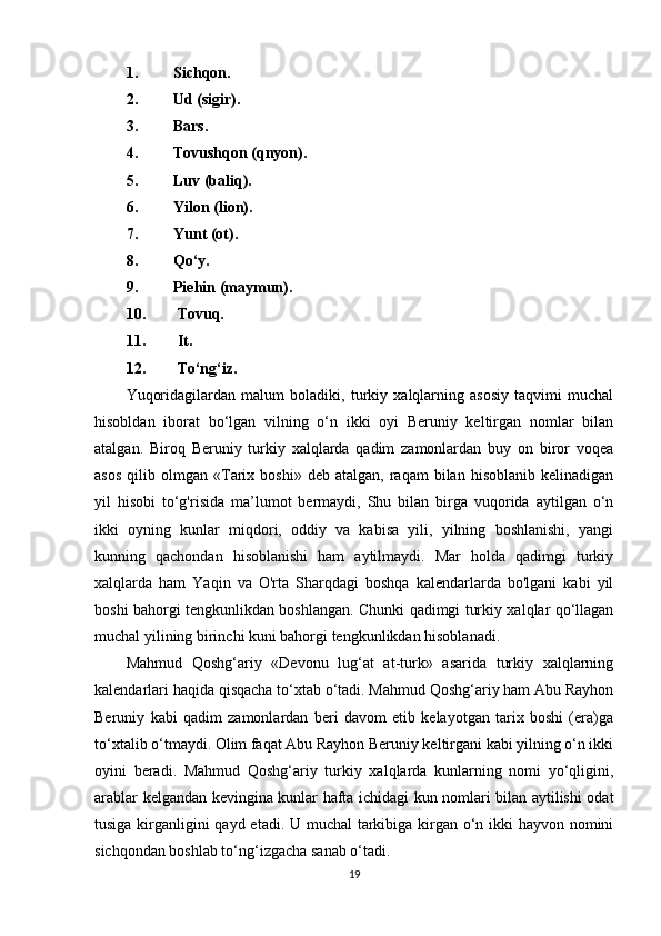 1. Sichqon.
2. Ud (sigir).
3. Bars.
4. Tovushqon (qnyon).
5. Luv (baliq).
6. Yilon (lion).
7. Yunt (ot).
8. Qo‘y.
9. Piehin (maymun).
10.  Tovuq.
11.  It.
12.  To‘ng‘iz .
Yuqoridagilardan   malum   boladiki,   turkiy   xalqlarning   asosiy   taqvimi   muchal
hisobldan   iborat   bo‘lgan   vilning   o‘n   ikki   oyi   Beruniy   keltirgan   nomlar   bilan
atalgan.   Biroq   Beruniy   turkiy   xalqlarda   qadim   zamonlardan   buy   on   biror   voqea
asos   qilib   olmgan  «Tarix   boshi»   deb  atalgan,   raqam   bilan   hisoblanib   kelinadigan
yil   hisobi   to‘g'risida   ma’lumot   bermaydi,   Shu   bilan   birga   vuqorida   aytilgan   o‘n
ikki   oyning   kunlar   miqdori,   oddiy   va   kabisa   yili,   yilning   boshlanishi,   yangi
kunning   qachondan   hisoblanishi   ham   aytilmaydi.   Mar   holda   qadimgi   turkiy
xalqlarda   ham   Yaqin   va   O'rta   Sharqdagi   boshqa   kalendarlarda   bo'lgani   kabi   yil
boshi bahorgi tengkunlikdan boshlangan. Chunki qadimgi turkiy xalqlar qo‘llagan
muchal yilining birinchi kuni bahorgi tengkunlikdan hisoblanadi.
Mahmud   Qoshg‘ariy   «Devonu   lug‘at   at-turk»   asarida   turkiy   xalqlarning
kalendarlari haqida qisqacha to‘xtab o‘tadi. Mahmud Qoshg‘ariy ham Abu Rayhon
Beruniy   kabi   qadim   zamonlardan   beri   davom   etib   kelayotgan   tarix   boshi   (era)ga
to‘xtalib o‘tmaydi. Olim faqat Abu Rayhon Beruniy keltirgani kabi yilning o‘n ikki
oyini   beradi.   Mahmud   Qoshg‘ariy   turkiy   xalqlarda   kunlarning   nomi   yo‘qligini,
arablar kelgandan kevingina kunlar hafta ichidagi kun nomlari bilan aytilishi odat
tusiga kirganligini qayd etadi. U muchal  tarkibiga kirgan o‘n ikki hayvon nomini
sichqondan boshlab to‘ng‘izgacha sanab o‘tadi.
19 