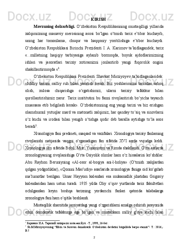 KIRISH
Mavzuning dolzarbligi.   O‘zbekiston  Respublikasining  mustaqilligi  yi llarida
xalqimizning   manaviy   merosining   asosi   bo‘lgan   o‘tmish   tarix   e’tibor   kuchayib,
uning   har   tomonlama,   chuqur   va   haqqoniy   yoritilishiga   e’tibor   kuchaydi.
O‘zb е kist о n   R е spublikasi   Birinchi   Pr е zid е nti   I.  A. Karim о v ta’kidlagandek,  tarix
«...millatning   haqiqiy   tarbiyasiga   aylanib   bormoqda,   buyuk   ajdodlarimizning
ishlari   va   jasoratlari   tarixiy   xotiramizni   jonlantirib   yangi   fuqorolik   ongini
shakillantirmoqda « 1
.
O zbekiston   Respublikasi   Prezidenti   Shavkat   Mirziyoyev   ta’kidlaganlaridek:ʻ
«Milliy   tarixni   milliy   ruh   bilan   yaratish   kerak.   Biz   yoshlarimizni   tarixdan   saboq
olish,   xulosa   chiqarishga   o rgatishimiz,   ularni   tarixiy   tafakkur   bilan	
ʻ
qurollantirishimiz  zarur.  Tarix insititutini   bu fanni  rivojlantirish  bo yicha tayanch	
ʻ
muassasa  etib  belgilash  kerak». O zbekistonning  eng  yangi  tarixi  va  biz erishgan	
ʻ
olamshumul yutuqlar mard va matonatli xalqimiz, har qanday to siq va sinovlarni	
ʻ
o z   kuchi   va   irodasi   bilan   yengib   o tishga   qodir   deb   baralla   aytishga   to la   asos	
ʻ ʻ ʻ
beradi 2
.
Xronologiya fani predmeti, maqsad va vazifalari. Xronologiya tarixiy fanlarning
rivojlanishi   natijasida   vaqgni   o‘rganadigan   fan   sifatida   XVI   asrda   vujudga   keldi.
Xronologiya ilm sifatida Bobil, Misr, Yunoniston va Rimda shakllandi. O‘rta asrlarda
xronologiyaning rivojlanishiga O‘rta Osiyolik olimlar ham o‘z hissalarini ko‘shdilar.
Abu   Rayhon   Beruniyning   «Al-osor   al-boqiya   ani-l-holiya»   (O‘tmish   xalqlardan
qolgan yodgorliklar), «Qonuni Mas’udiy» asarlarida xronologiya faniga oid ko‘gshab
ma’lumotlar   berilgan.   Umar   Hayyom   kalendari   esa   mukamallik   jihatidan   Grigoriy
kalendaridan   ham   ustun   turadi.   1935   yilda   Oliy   o‘quv   yurtlarida   tarix   fakultetlari
ochilgandan   keyin   boshqa   tarixning   yordamchi   fanlari   qatorida   talabalarga
xronologiya fani ham o‘qitila boshlandi.
Mustaqillik sharoitida jamiyatdagi yangi o‘zgarishlarni amalga oshirish jarayonida
erkin   demokratik   tafakkurga   ega   bo‘lgan   va   mustahkam   milliy   g‘oya   kuchi   bilan
1
 Каримов И.А. Тарихий хотирасиз келажак йул. -Т., 1998, 16-бет.
2
  Sh.M.Mirziyoyevning   “Erkin   va   farovon   demokratik   O zbekiston   davlatini   birgalikda   barpo   etamiz”-   T.:   2016,-	
ʻ
B.5 
2 