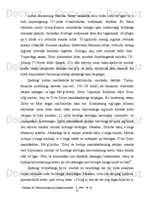 Ayrim   olimlarning   fikricha,   turkiy   xalqlarda   tarix   boshi   (era)   bo‘lgan   va   u
turk   hoqonligining   571-yilda   o‘rnatilishidan   boshlanadi,   deydilar.   Bu   fikrni
isbotlash   uchun   Urxun-Enasoy   yozuvlarida   bitilgan   qabr   toshlaridagi   bitiklarga
murojaat qilayiik. Jumladan, Kultegin yodnomasi shun day tugalianadi; «Kultegin
qo‘y   yilida   o‘n   yettinchi   kunida   uchdi.   To‘qqizinchi   oyning   yigirma   yettisida
azasini o‘tkazdik. Binosini naqshini, bitiktoshini Maymun yilida, yettinchi oyning
yigirma   yettisida   butunlay   tugatdik.   Kultegin   qirq   yetti   yoshida   vafot   etdi».
Yuqoridagi   sanani   Xitoy   yilnomalari   bilan   qiyoslab   hisoblanganda   milodiy   731-
yilning   27-fevrali   kelib   chiqadi.   O‘n   ikki   hayvon   nomi   bilan   ataluvchi   muchal
hisobi   turkiy   xalqlardan   tashqari   mo‘g‘ul   va   xitoy   xalqlarida   ham   mavjud.   Bu
hisob keyinchalik Osiyoning boshqa xalqlariga ham tarqalgan,
Qadimgi   yozma   manbalarda   ko‘rsatilishicha,   muchalni,   dastlab.   Yunon-
Baqtriya   podsholigi   davrida   (mil.avv,   250-130   yillar)   ko‘chmanchi   chorvador
xalqlar   yatatgan,   so‘ngra   Mo‘g‘uliston.   Xitoy,   Yaponiya,   Ilindiston,   Misr,   Eron,
Afg‘oniston,   Iraq   va   O‘rta   Osiyo   mamlakatlariga   tarqalgan.   Bu   hisobning   vatani
Xitoy   va   Misr   degan   ma’lumotlar   ham   bor.   Kishilarning   tug‘ilgan   yillarini
hayvonlar   nomi   bilan   atash   odati   ayrim   hayvonlarga   sig‘inish   asosida   kelib
chiqqan   bo‘lishi   mumkin:   12   yillik   hisobga   kiritilgan   hayvonlar   «xosiyatli»   va
«muqaddas» hisoblangan. Qaysi  mamlakatda qanday hayvonga ko‘proq sig‘inilsa
shu   hayvon   mazkur   muchal   hisobiga   kiritilgan.   Masalan,   Xitoyda   baliq   o‘rniga
afsonaviy   ajdarho,   Afrikadagi   ba’zi   xalqlar   orasida   baliq   o‘rniga   timsoh,   Misrda
sichqon   o‘rniga   mushuk,   ot   o‘rniga   esbak   va   boshqalar   qo‘llanilgan,   O‘rta   Osiyo
mamlakatlari,   Mo‘g‘uliston,   Xitoy   va   boshqa   mamlakatlarning   xalqlari   orasida
turli buyurnlarni muchal vil hisobiga kiritilgan hayvonlarning tasviri bilan bezash
odat   bo‘lgan.   Oltin   va   kumushdan   ilon   shaklida   ishlangan   bilakuzuklar,   baliq   va
boshqa hayvonlarning tasviri qo‘yib ishlangan mis tovoqlar bunga misol bo‘ladi 13
.
Qadimgi   rivoyatlarga   ko‘ra.   muchal   yil   hisobidagi   har   bir   yilda   muayyan
voqea-hodisalar sodir bo‘lishiga ishonishgan. Masalan, «ilon yili»da qurg‘oqchilik.
qimmatchilik bohar, qish sovuq kelar. «To‘ng‘iz yili»da esa yog‘digarchilik ko‘p,
13
  Xakimov M . Turkiston xalqlari qo‘llagan taqvimlaiv - T.: 1999. – B. 56.
20 