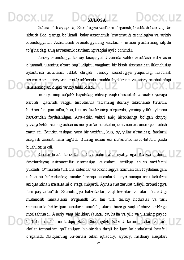 Х UL О SA
Xulosa qilib aytganda,   Xronologiya vaqtlarni o‘rganish, hisoblash haqidagi fan
sifatida   ikki   qismga   bo‘linadi,   bular   astronomik   (matematik)   xronologiya   va   tarixiy
xronologiyadir.   Astronomik   xronologiyaning   vazifasi   -   osmon   jismlarining   siljishi
to‘g‘risidagi aniq astronomik davrlarning vaqtini aytib berishdir.
Tarixiy   xronologiya   tarixiy   taraqqiyot   davomida   vaktni   xisoblash   sistemasini
o‘rganadi, ularning o‘zaro bog‘likligini, vaqglarni bir hisob sistemasidan ikkinchisiga
aylantirish   uslublarini   ishlab   chiqadi.   Tarixiy   xronologiya   yuqoridagi   hisoblash
sistemasidan tarixiy vaqtlarni hisoblashda amadda foydalanadi va tarixiy manbalardagi
sanalarning anikligini tarixiy tahlil kiladi.
Insoniyatning xo‘jalik hayotidagi ehtiyoji vaqtni hisoblash zaruratini yuzaga
keltirdi.   Qadimda   vaqgai   hisoblashda   tabiatning   doimiy   takrorlanib   turuvchi
hodisasi bo‘lgan sutka, kun, tun, oy fazalarining o‘zgarishi, yerning yillik aylanma
harakatidan   foydalanilgan.   Asta-sekin   vaktni   aniq   hisoblashga   bo‘lgan   ehtiyoj
yuzaga keldi. Buning uchun osmon jismlar harakatini, umuman astronomiyani bilish
zarur   edi.   Bundan   tashqari   yana   bir   vazifani,   kun,   oy,   yillar   o‘rtasidagi   farqlarni
aniqlash   zarurati   ham   tug‘ildi.   Buning   uchun   esa   matematik   hisob-kitobni   puxta
bilish lozim edi.
Sanalar   hisobi   tarix   fani   uchun   muhim   ahamiyatga   ega.   Bu   esa   qadimgi
davriardayoq   astronomfar   zimmasiga   kalendarni   tartibga   solish   vazifasini
yukladi. O‘tmishda turlicha kalendar va xronologiya tizimlaridan foydalanilgani
uchun   bir   kalendardagi   sanalar   boshqa   kalendarda   qaysi   sanaga   mos   kelishini
aniqlashtirish masalasini o‘rtaga chiqardi. Aynan shu zarurat tufayli xronologiya
fani   paydo   bo‘ldi.   Xronologiya   kalendarlar,   vaqt   tizimlari   va   ular   o‘rtasidagi
mutanosib   masalalarni   o‘rganadk   Bu   fan   turli   tarlxiy   hodisalar   va   turli
manbalarda   keltirilgan   sanalarni   aniqlab,   utarni   hozirgi   vaqt   olchovi   tartibiga
moslashtiradi. Asosiy  vaqt  birliklari  (sutka, ov, hafta va yil)  va ularning paydo
bo‘lishi   masalalarini   tadqiq   etadi.   Shuningdek,   kalendarlarning   turlari   va   turli
elatlar   tomonidan   qo‘llanilgan   bir-biridan   farqli   bo‘lgan   kalendarlarni   batafsil
o‘rganadi.   Xalqlarning   bir-birlari   bilan   iqtisodiy,   siyosiy,   madaniy   aloqalari
26