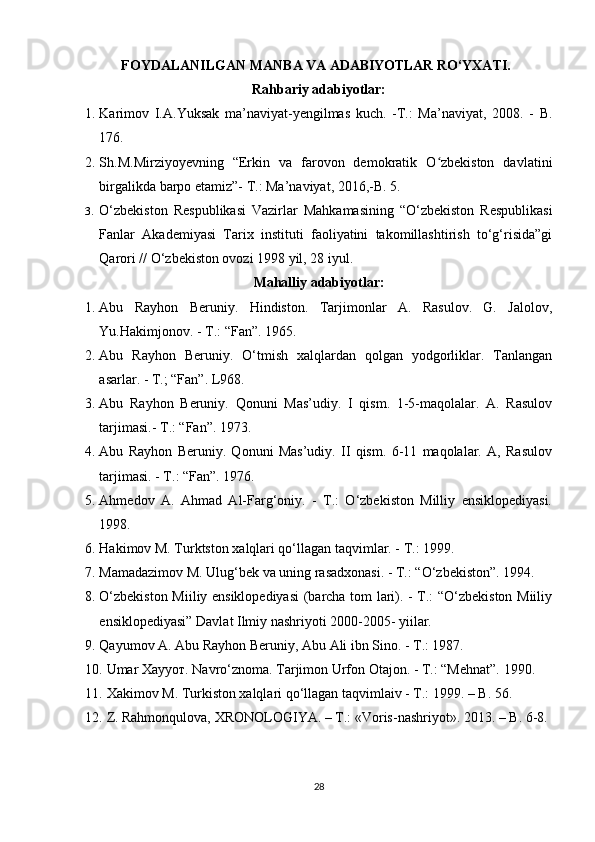 FОYDALANILGAN   MANBA   VA  ADABIYOTLAR  RO‘YХATI.
Rahbariy adabiyotlar:
1. Karimov   I.A.Yuksak   ma’naviyat-yengilmas   kuch.   -T.:   Ma’naviyat,   2008.   -   B.
176.
2. Sh.M.Mirziyoyevning   “Erkin   va   farovon   demokratik   O zbekiston   davlatiniʻ
birgalikda barpo etamiz”- T.: Ma’naviyat, 2016,-B. 5. 
3. O‘zbekiston   Respublikasi   Vazirlar   Mahkamasining   “O‘zbekiston   Respublikasi
Fanlar   Akademiyasi   Tarix   instituti   faoliyatini   takomillashtirish   to‘g‘risida”gi
Qarori // O‘zbekiston ovozi 1998 yil, 28 iyul.
Mahalliy adabiyotlar:
1. Abu   Rayhon   Beruniy.   Hindiston.   Tarjimonlar   A.   Rasulov.   G.   Jalolov,
Yu.Hakimjonov. - T.: “Fan”. 1965.
2. Abu   Rayhon   Beruniy.   O‘tmish   xalqlardan   qolgan   yodgorliklar.   Tanlangan
asarlar. - T.; “Fan”. L968.
3. Abu   Rayhon   Beruniy.   Qonuni   Mas’udiy.   I   qism.   1-5-maqolalar.   A.   Rasulov
tarjimasi.- T.: “Fan”. 1973.
4. Abu   Rayhon   Beruniy.   Qonuni   Mas’udiy.   II   qism.   6-11   maqolalar.   A,   Rasulov
tarjimasi. - T.: “Fan”. 1976.
5. Ahmedov   A.   Ahmad   Al-Farg‘oniy.   -   T.:   O‘zbekiston   Milliy   ensiklopediyasi.
1998.
6. Hakimov M. Turktston xalqlari qo‘llagan taqvimlar. - T.: 1999.
7. Mamadazimov М. Ulug‘bek va uning rasadxonasi. - Т.: “O‘zbekiston”. 1994.
8. O‘zbekiston Miiliy ensiklopediyasi  (barcha tom lari). - T.: “O‘zbekiston Miiliy
ensiklopediyasi” Davlat Ilmiy nashriyoti 2000-2005- yiilar.
9. Qayumov A. Abu Rayhon Beruniy, Abu Ali ibn Sino. - T.: 1987.
10. Umar Хаууот. Navro‘znoma. Tarjimon Urfon Otajon. - T.: “Mehnat”.  1990.
11. Xakimov M . Turkiston xalqlari qo‘llagan taqvimlaiv - T.: 1999. – B. 56.
12. Z. Rahmonqulova, XRONOLOGIYA. – T.:  «Voris-nashriyot».  2013. –  B . 6-8.
28 