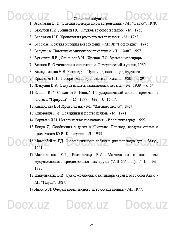 Chet el adabiyotlari:
1. Абалакин В. К. Основы эфемерид ной астрономии. - М.: “Нау ка”. 1979.
2. Бакулин П.И., Блинов НС. Служба точного времени. - М.: 1968.
3. Бережков Н.Г. Хронология русского летописания. - М.: 1963.
4. Берри А. Краткая история астрономии. - М.: Л: “Гостеиздат”. 1946.
5. Берутш А. Памятники минувших поколений. - T.: “Фан”. 1957.
6. Буткевич Л.В., Оаньшин В.Н..  Хренов JI.C. Время и календарь.
7. Волков Б. О точности в хронологии. Исторический журнал, 1939.
8. Володомопов Н.В. Календарь; Прошлое, настоящее, будущее.
9. Ермолаев И.П. Историческая хронология. - Казань. 1980. –  c . 89. 
10. Жекулип В.А. Откуда взялась семидневная неделя. – М.: 1939. –  c . 54.
11. Ильин   В.Г.   Сажан   В.В   Новый   Государственный   эталон   вре мени   и
частоты “Природа”. – M.: 1977. - №8. - С. 16-17.
12. Каменцева Е.И Хронология. - М.: “Высшая школа”. 1967.
13. Климович Л.И. Праздники и посты ислама. - М.: 1941.
14. Корчмар Я.И. Историческая хронология, - Ворошиловград, 1955.
15. Ланда   Д.   Сообщения   о   делах   в   Юкатане.   Перевод,   вводная   статья   и
примечания Ю.В. Кнозорова. - Л.: 1955.
16. Мамедбейли   ГД.   Синхронические   таблияы   для   перевода   дат.   -   Баку.,
1961.
17. Матвиевская   FJI.,   Розенфелъд   В.А.   Математики   и   астрономы
мусульманского   средневековья   них   труды   (VIII-XVII   вв),   Т.   II.   -   М.:
1983.
18. Цывульскгш В.В. Лунно-солнечный календарь стран Восточ ной Азии. -
М.: “Наука”. 1987.
19. Янин В.Л. Очерки комплексного источниковедения. - М.: 1977.
29 