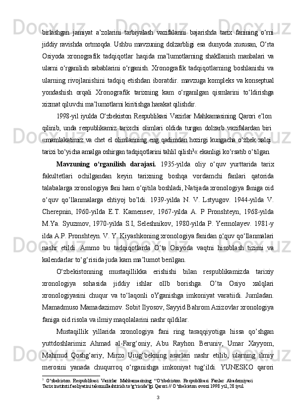 birlashgan   jamiyat   a’zolarini   tarbiyalash   vazifalarini   bajarishda   tarix   fanining   o‘rni
jiddiy   ravishda   ortmoqda.   Ushbu   mavzuning   dolzarbligi   esa   dunyoda   xususan,   O‘rta
Osiyoda   xronografik   tadqiqotlar   haqida   ma’lumotlarning   shakllanish   manbalari   va
ularni o‘rganilish sabablarini o‘rganish.   Xronografik  tadqiqotlarning  boshlanishi  va
ularning   rivojlanishini   tadqiq   etishdan   iboratdir.   mavzuga kompleks va konseptual
yondashish   orqali   Xronografik   tarixning   kam   o‘rganilgan   qismlarini   to‘ldirishga
xizmat qiluvchi ma’lumotlarni kiritishga harakat qilishdir.
1998-yil iyulda O‘zbekiston Respublikasi Vazirlar Mahkamasining Qarori e’lon
qilinib,   unda   respublikamiz   tarixchi   olimlari   oldida   turgan   dolzarb   vazifalardan   biri
«mamlakatimiz va chet el olimlarining eng qadimdan hozirgi kungacha o‘zbek xalqi
tarixi bo‘yicha amalga oshirgan tadqiqotlarini tahlil qilish 3
«  ekanligi ko‘rsatib o‘tilgan.
Mavzuning   o‘rganilish   darajasi.   1935-уilda   oliy   o‘quv   yurttarida   tarix
fakultetlari   ochilgandan   keyin   tarixning   boshqa   vordamchi   fanlari   qatorida
talabalarga xronologiya fani ham o‘qitila boshladi, Natijada xronologiya faniga oid
o‘quv   qo’llanmalarga   ehtiyoj   bo’ldi.   1939-yilda   N.   V.   Lstyugov.   1944-yilda   V.
Cherepnin,   I960-уiIda   E.T.   Kamensev,   1967-yilda   A.   P   Pronshteyn,   1968-уilda
M.Ya.  Syuzmov, 1970-yilda S.I, Seleshnikov,  1980-yilda  P. Yermolayev. 1981-у
ilda A.P. Pronshteyn. V. Y. Kiyashkoning xronologiya fanidan o‘quv qo‘llanmalari
nashr   etildi.   Ammo   bu   tadqiqotlarda   O’ta   Osiyoda   vaqtni   hisoblash   tizimi   va
kalendarlar to‘g‘risida juda kam ma’lumot berilgan.
O‘zbekistonning   mustaqillikka   erishishi   bilan   respublikamizda   tarixiy
xronologiya   sohasida   jiddiy   ishlar   ollb   borishga.   O’ta   Osiyo   xalqlari
xronologiyasini   chuqur   va   to‘laqonli   oYganishga   imkoniyat   varatiidi.   Jumladan.
Mamadmuso Mamadazimov. Sobit Ilyosov, Sayyid Bahrom Azizovlar xronologiya
faniga oid risola va ilmiy maqolalarini nashr qildilar.
Mustaqillik   yillarida   xronologiya   fani   ring   taraqqiyotiga   hissa   qo’shgan
yuttdoshlarimiz   Ahmad   al-Farg‘oniy,   Abu   Rayhon   Beruniv,   Umar   Xayyom,
Mahmud   Qoshg‘ariy,   Mirzo   Uiug‘bekning   asarlari   nashr   etilib,   ularning   ilmiy
merosini   yanada   chuqurroq   o‘rganishga   imkoniyat   tug‘ildi.   YUNESKO   qarori
3
  O‘zbekiston   Respublikasi   Vazirlar   Mahkamasining   “O‘zbekiston   Respublikasi   Fanlar   Akademiyasi
Tarix instituti faoliyatini takomillashtirish to‘g‘risida”gi Qarori // O‘zbekiston ovozi 1998 yil, 28 iyul.
3 