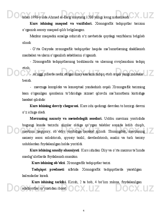 bilan 1998-у ilda Ahmad al-Earg‘oniyning 1200 yilligi keng nishonlandi.
Kurs   ishining   maqsad   va   vazifalari.   X ronografik   tadqiqotlar   tarixini
o‘rganish asosiy maqsad qilib belgilangan.
Mazkur maqsadni amalga oshirish o‘z navbatida quydagi vazifalarni belgilab
olindi:
-   O‘rta   Osiyoda   xronografik   tadqiqotlar   haqida   ma’lumotlarning   shakllanish
manbalari va ularni o‘rganilish sabablarini o‘rganish.
-   Xronografik   tadqiqotlar ning   boshlanishi   va   ularning   rivojlanishini   tadqiq
etish;
-  so‘nggi yillarda nashr etilgan ilmiy asarlarni tadqiq etish orqali yangi xulosalar
berish.
-     mavzuga   kompleks   va   konseptual   yondashish   orqali   Xronografik   tarixning
kam   o‘rganilgan   qismlarini   to‘ldirishga   xizmat   qiluvchi   ma’lumotlarni   kiritishga
harakat qilishdir.
Kurs ishining davriy chegarasi.  Kurs ishi qadimgi davrdan to hozirgi davrni
o‘z ichiga oladi.
Mavzuning   nazariy   va   metodologik   asoslari.   Ushbu   mavzuni   yoritishda
bugungi   kunda   tarixchi   olimlar   oldiga   qo‘ygan   talablar   asosida   kelib   chiqib,
mavzuni   haqqoniy,   ob’ektiv   yoritishga   harakat   qilindi.   Shuningdek,   mavzuning
nazariy   asosi   solishtirish,   qiyosiy   taxlil,   davrlashtirish,   analiz   va   turli   tarixiy
uslublardan foydalanilgan holda yoritildi.
Kurs ishining amaliy ahamiyati . Kurs ishidan Oliy va o‘rta maxsus ta’limda
mashg‘ulotlarda foydalanish mumkin.
Kurs ishining ob’ekti .  X ronografik tadqiqotlar  tarixi.
Tadqiqоt   prеdmеti   sifatida   X ronografik   tadqiqotlar da   yaratilgan
kalendarlar kiradi.
Kurs   ishining   tarkibi.   Kirish,   2   ta   bоb,   4   bo‘lim   хulоsa,   fоydalanilgan
adabiyotlar   ro‘yхatidan   ibоrat.
4 