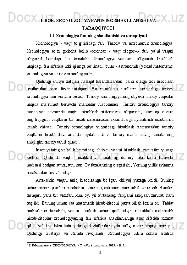 I   BОB. XRONOLOGIYA FANINING SHAKLLANISHI VA
TARAQQIYOTI
1.1  Xronologiya fanining shakllanishi va taraqqiyoti
Xronologiya   -   vaqt   to‘g‘risidagi   fan.   Tarixiv   va   astronomik   xronologiya.
Xronologiya   so‘zi   grekcha   bolib   «xronos»   -   vaqt   «logos».-   fan.   ya’ni   vaqtni
o‘rganish   haqidagi   fan   demakdir.   Xronologiya   vaqtlarni   oTganish.   hisoblash
haqidagi fan sifatida ikki qismga bo‘linadi. bular - astronomik (yoxud matematik)
xronologiya va tarixiv xronologiyadir.
Qadimgi   dunyo   xalqlari   nafaqat   kalendarlardan,   balki   o‘ziga   xos   hisoblash
usullaridan   ham   foydalanishgan.   Bu   murakkab   usullarni   aniqlashga   tarixiv
xronologiya fani vordam beradi. Tarixiy xronologiyaning obyekti tarixiy voqealar
haqida   ma’iumot   beruvchi   manbalar   hisoblanadi.   Tarixiv   xronologiya   tarixiy
taraqqiyot   davomida   vaqtni   hisoblash   sistemasini   o‘rganadi,   ularning   o‘zaro
bog‘liqligini,   vaqtlarni   bir   hisob   sistemasidan   ikkinchisiga   aylantirish   uslublarini
ishlab   chiqadi.   Tarixiy   xronologiya   yuqoridagi   hisoblash   sistemasidan   tarixiy
vaqtlarni   hisoblashda   amalda   foydalanadi   va   tarixiy   manbalardagi   sanalarning
aniqligini tarixiy tahlil qiladi 4
.
Insoniyatning xo‘jalik havotidagi ehtiyoji vaqtni hisoblash .zaruratini yuzaga
keltirdi.   Qadimda   vaqtni   hisoblashda   tabiatning   doimiy   takrorlanib   turuvcbi
hodisasi bodgan sutka, tun, kun, Oy fazalarining o‘zgarishi, Yerning yillik aylanma
harakatidan foydalanilgan.
Asta-sekin   vaqtni   aniq   hisoblashga   bo‘lgan   ehliyoj   yuzaga   keldi.   Buning
uchun osmon jismlari harakatini, umuman, astronomivani bilish zarur edi. Bundan
tashqari,  yana bir  vazifani   kun, oy,   у il  o‘rtasidagi  farqlarni   aniqlash  zarurati   ham
tug‘ildi. Buning uchun esa matematik hisob-kitobni puxta bilish lozim edi. Tabiat
hodisalarini   kuzatish,   vaqtni   aniqlash   uchun   qodlanilgan   murakkab   matematik
hisob-kitoblar   xronologiyaning   fan   sifatida   shakllanishiga   asos   sifatida   xizmat
qildi. Bobil va Misr kabi qadimgi davlatlarda paydo bo‘lgan xronologiya ayniqsa,
Qadimgi   Gretsiya   va   Rimda   rivojlandi.   Xronologiya   bilim   sohasi   sifatida
4
 Z. Rahmonqulova, XRONOLOGIYA. – T.:  «Voris-nashriyot».  2013. – B. 5.
5