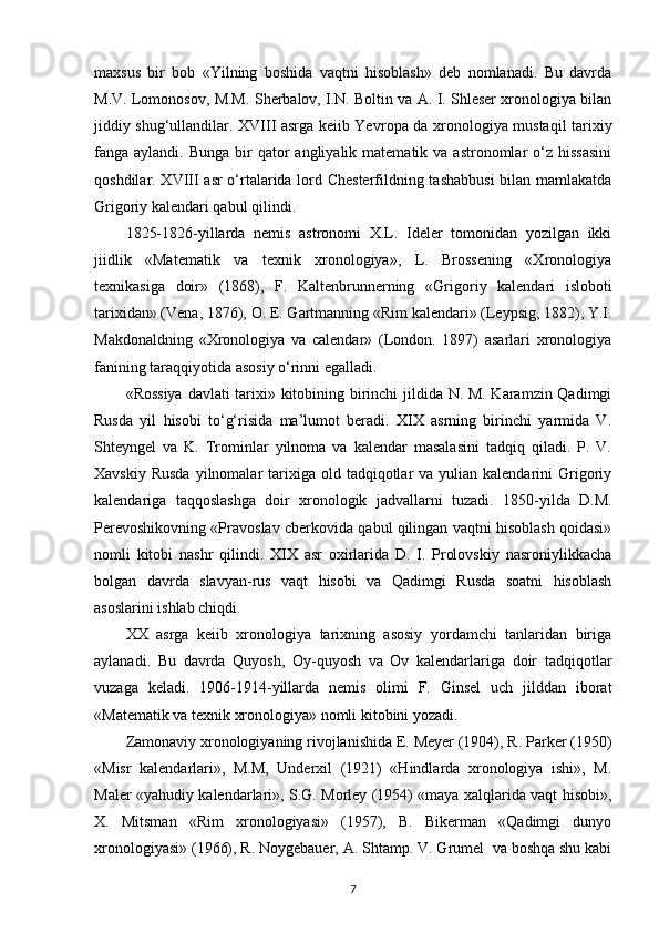 maxsus   bir   bob   «Yilning   boshida   vaqtni   hisoblash»   deb   nomlanadi.   Bu   davrda
M.V. Lomonosov, M.M. Sherbalov, I.N. Boltin va A. I. Shleser xronologiya bilan
jiddiy shug‘ullandilar. XVIII asrga keiib Yevr ора   da xronologiya mustaqil tarixiy
fanga aylandi.  Bunga  bir   qator  angliyalik  matematik va  astronomlar  o‘z hissasini
qoshdilar. XVIII asr o‘rtalarida lord Chesterfildning tashabbusi  bilan mamlakatda
Grigoriy kalendari qabul qilindi.
1825-1826- у illarda   nemis   astronomi   X.L.   Ideler   tomonidan   yozilgan   ikki
jiidlik   «Matematik   va   texnik   xronologiya»,   L.   Brossening   «Xronologiya
texnikasiga   doir»   (1868),   F.   Kaltenbrunnerning   «Gri goriy   kalendari   isloboti
tarixidan» (Vena, 1876),  О . E. Gartmanning «Rim kalendari» (Leypsig, 1882), Y.I.
Makdonaldning   «Xronologiya   va   calendar»   (London.   1897)   asarlari   xronologiya
fanining taraqqiyotida asosiy o‘rinni egalladi.
«Rossiya davlati tarixi» kitobining birinchi jildida N. M. Karamzin Qadimgi
Rusda   yil   hisobi   to‘g‘risida   ma’lumot   beradi.   XIX   asrning   birinchi   yarmida   V.
Shteyngel   va   K.   Trominlar   yilnoma   va   kalendar   masalasini   tadqiq   qiladi.   P.   V.
Xavskiy  Rusda   yilnomalar   tarixiga  old tadqiqotlar  va  yulian kalendarini   Grigoriy
kalendariga   taqqoslashga   doir   xronologik   jadvallarni   tuzadi.   1850- у ilda   D.M.
Perevoshikovning «Pravoslav cberkovida qabul qilingan vaqtni hisoblash qoidasi»
nomli   kitobi   nashr   qilindi.   XIX   asr   oxirlarida   D.   I.   Prolovskiy   nasroniylikkacha
bolgan   davrda   slavyan-rus   vaqt   hisobi   va   Qadimgi   Rusda   soatni   hisoblash
asoslarini ishlab chiqdi.
XX   asrga   keiib   xronologiya   tarixning   asosiy   yordamchi   tanlaridan   biriga
aylanadi.   Bu   davrda   Quyosh,   Oy-quyosh   va   Ov   kalendarlariga   doir   tadqiqotlar
vuzaga   keladi.   1906-1914-yillarda   nemis   olimi   F.   Ginsel   uch   jilddan   iborat
«Matematik va texnik xronologiya» nomli kitobini yozadi.
Zamonaviy xronologiyaning rivojlanishida E. Meyer (1904), R. Parker (1950)
«Misr   kalendarlari»,   M.M,   Underxil   (1921)   «Hindlarda   xronologiya   ishi»,   M.
Maler «yahudiy kalendarlari», S.G. Morley (1954) «maya xalqlarida vaqt hisobi»,
X.   Mitsman   «Rim   xronologiyasi»   (1957),   B.   Bikerman   «Qadimgi   dunyo
xronologiyasi» (1966), R. Noygebauer,  А . Shtamp. V. Grumel  va boshqa shu kabi
7 