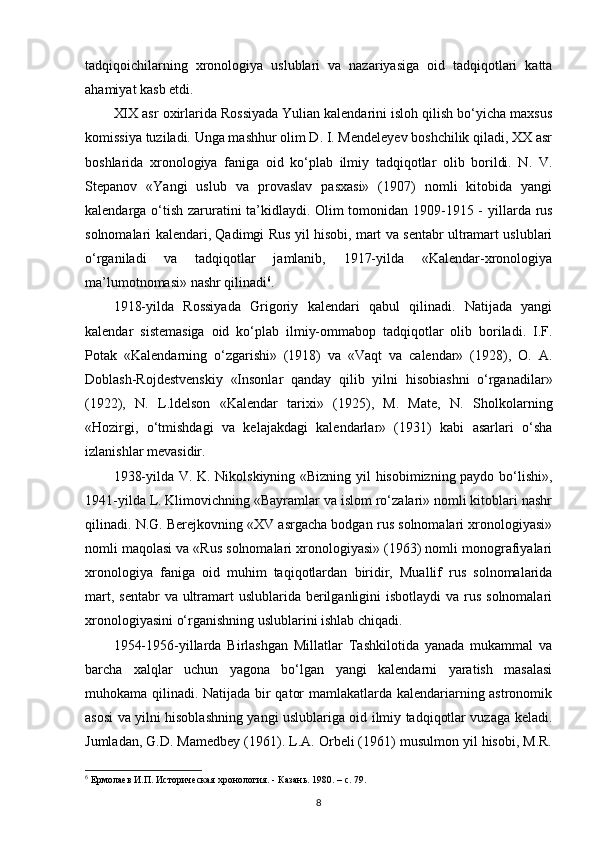 tadqiqoichilarning   xronologiya   uslublari   va   nazariyasiga   oid   tadqiqotlari   katta
ahamiyat kasb etdi.
XIX asr oxirlarida Rossiyada Yulian kalendarini isloh qilish bo‘yicha maxsus
komissiya tuziladi. Unga mashhur olim D. I. Mendeleyev boshchilik qiladi, XX asr
boshlarida   xronologiya   faniga   oid   ko‘plab   ilmiy   tadqiqotlar   olib   borildi.   N.   V.
Stepanov   «Yangi   uslub   va   provaslav   pasxasi»   (1907)   nomli   kitobida   yangi
kalendarga o‘tish zaruratini ta’kidlaydi. Olim tomonidan 1909-1915 -   у illarda rus
solnomalari kalendari, Qadimgi Rus yil hisobi, mart va sentabr ultramart uslublari
o‘rganiladi   va   tadqiqotlar   jamlanib,   1917-yilda   «Kalendar-xronologiya
ma’lumotnomasi» nashr qilinadi 6
.
1918-yilda   Rossiyada   Grigoriy   kalendari   qabul   qilinadi.   Natijada   yangi
kalendar   sistemasiga   oid   ko‘plab   ilmiy-ommabop   tadqiqotlar   olib   boriladi.   I.F.
Potak   «Kalendarning   o‘zgarishi»   (1918)   va   «Vaqt   va   calendar»   (1928),   O.   A.
Doblash-Rojdestvenskiy   «Insonlar   qanday   qilib   yilni   hisobiashni   o‘rganadilar»
(1922),   N.   L.ldelson   «Kalendar   tarixi»   (1925),   M.   Mate,   N.   Sholk о larning
«Hozirgi,   o‘tmishdagi   va   kelajakdagi   kalendarlar»   (1931)   kabi   asarlari   o‘sha
izlanishlar mevasidir.
1938-yilda V. K. Nikolskiyning «Bizning yil hisobimizning paydo bo‘lishi»,
1941- у ilda L. Klimovichning «Bayramlar va islom ro‘zalari» nomli kitoblari nashr
qilinadi. N.G. Berejkovning «XV asrgacha bodgan rus solnomalari xronologiyasi»
nomli maqolasi va «Rus solnomalari xronologiyasi» (1963) nomli monografiyalari
xronologiya   faniga   oid   muhim   taqiqotlardan   biridir,   Muallif   rus   solnomalarida
mart, sentabr  va ultramart  uslublarida berilganligini  isbotlaydi  va rus solnomalari
xronologiyasini o‘rganishning uslublarini ishlab chiqadi.
1954-1956-yillarda   Birlashgan   Millatlar   Tashkilotida   yanada   mukammal   va
barcha   xalqlar   uchun   yagona   bo‘lgan   yangi   kalendarni   yaratish   masalasi
muhokama qilinadi. Natijada bir qator mamlakatlarda kalendariarning astronomik
asosi va yilni hisoblashning yangi uslublariga oid ilmiy tadqiqotlar vuzaga keladi.
Jumladan, G.D. Mamedbey (1961). L.A. Orbeli (1961) musulmon yil hisobi, M.R.
6
 Ермолаев И.П. Историческая хронология. - Казань.  1980. – c. 79.
8 