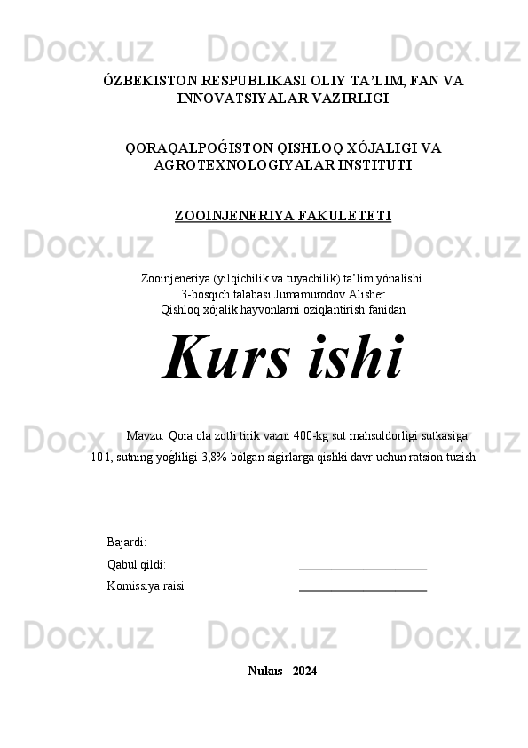 ÓZBEKISTON RESPUBLIKASI  OLIY TA’LIM , FAN VA
INNOVATSIYALAR  VAZIRLIGI
QORAQALPOG�ISTON QISHLOQ XÓJALIGI VA
AGROTEXNOLOGIYALAR INSTITUTI
ZOOINJENERIYA FAKULETETI
Zooinjeneriya (yilqichilik va tuyachilik) ta’lim y ónalishi 
3-bosqich talabasi Jumamurodov Alisher 
Qishloq xójalik hayvonlarni oziqlantirish fanidan
Kurs ishi 
Mavzu: Qora ola zotli tirik vazni 400-kg sut mahsuldorligi sutkasiga 
10-l, sutning yo	
g*liligi 3,8% bólgan sigirlarga qishki davr uchun ratsion tuzish
Bajardi: 
Qabul qildi:                                                           
Komissiya raisi                                                        
Nukus - 2024 