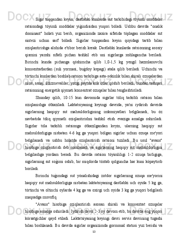Sigir   tuqqandan   keyin,   dastlabki   kunlarda   sut   tarkibidagi   tóyimli   moddalar
ratsiondagi   tóyimli   moddalar   yig*indisidan   yuqori   bóladi.   Ushbu   davrda   "onalik
dominant"   holati   yuz   berib,   organizimda   zaxira   sifatida   tóplagan   moddalar   sut
sintezi   uchun   sarf   bóladi.   Sigirlar   tuqqandan   keyin   quyidagi   tartib   bilan
oziqlantirishga alohida e'tibor berish kerak. Dastlabki  kunlarda ratsionning asosiy
qismini   yaxshi   sifatli   pichan   tashkil   etib   uni   sigirlarga   xohlagancha   beriladi.
Birinchi   kunda   pichanga   qóshimcha   qilib   1,0-1,5   kg   yengil   hazmlanuvchi
konsentratlardan   (suli   yormasi,   bu
g*doy   kepagi)   atala   qilib   beriladi.   Uchinchi   va
tórtinchi kunlardan boshlab ratsion tarkibiga asta-sekinlik bilan shirali ozuqalardan
silos, senaj, ildizmevalilar, yozgi paytda kók ótlar qóshib beriladi, bundan tashqari
ratsionning energetik qiymati konsentrat ozuqalar bilan tenglashtiriladi.
Shunday   qilib,   10-15   kun   davomida   sigirlar   tóliq   tarkibli   ratsion   bilan
oziqlanishga   ótkaziladi.   Laktatsiyaning   keyingi   davrida,   ya'ni   iydirish   davrida
sigirlarning   haqiqiy   sut   mahsuldorligining   imkoniyatlari   belgilanadi,   bu   óz
navbatida   tóliq   qiymatli   oziqlantirishni   tashkil   etish   evaziga   amalga   oshiriladi.
Sigirlar   tóla   tarkibli   ratsionga   ótkazilgandan   keyin,   ularning   haqiqiy   sut
mahsuldorligiga   nisbatan   4-6   kg   ga   yuqori   bólgan   sigirlar   uchun   ozuqa   me'yori
belgilanadi   va   ushbu   holatda   oziqlantirish   ratsioni   tuziladi.   Bu   usul   "avans"
hisobiga   oziqlantirish   deb   nomlanadi   va   sigirlarning   haqiqiy   sut   mahsuldorligini
belgilashga   yordam   beradi.   Bu   davrda   ratsion   tóyimliligi   1-2   ozuqa   birligiga,
sigirlarning   sut   so	
g*imi   oshib,   bir   miqdorda   tóxtab   qolguncha   har   kuni   kópaytirib
boriladi.
Birinchi   tu	
g*imdagi   sut   yónalishidagi   zotdor   sigirlarning   ozuqa   me'yorini
haqiqiy   sut   mahsuldorligiga   nisbatan   laktatsiyaning   dastlabki   uch   oyida   5   kg   ga,
tórtinchi va oltinchi oylarda 4 kg ga va oxirgi uch oyida 3 kg ga yuqori belgilash
maqsadga muvofiq.
"Avans"   hisobiga   oziqlantirish   asosan   shirali   va   konsentrat   ozuqalar
hisobiga amalga oshiriladi. Iydirish davri 2-3 oy davom etib, bu davrda eng yuqori
kórsatgichlar   qayd   etiladi.   Laktatsiyaning   keyingi   davri   servis   davrining   tugashi
bilan  boshlanadi.   Bu   davrda   sigirlar   organizimda   gormonal   statusi   yuz  berishi   va
13 