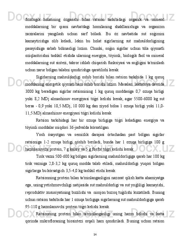 fizologik   holatining   ózgarishi   bilan   ratsion   tarkibidagi   organik   va   mineral
moddalarning   bir   qismi   navbatdagi   homilaning   shakllanishiga   va   organizm
zaxiralarini   yangilash   uchun   sarf   bóladi.   Bu   óz   navbatida   sut   sog*imini
kamaytirishga   olib   keladi,   lekin   bu   holat   sigirlarning   sut   mahsuldorligining
pasayishiga   sabab   bólmasligi   lozim.   Chunki,   so	
g*in   sigirlar   uchun   tóla   qiymatli
oziqlantirishni  tashkil  etishda ularning energiya, tóyimli, biologik faol va mineral
moddalarning sut sintezi, takror ishlab chiqarish funksiyasi va so	
g*lig*ini ta'minlash
uchun zarur bólgan talabni qondirishga qaratilishi kerak.
Sigirlarning   mahsuldorligi   oshib   borishi   bilan   ratsion   tarkibida   1   kg   quruq
moddaning energetik qiymati ham oshib borishi lozim. Masalan: laktatsiya davrida
3000   kg   beradigan   sigirlar   ratsionining   1   kg   quruq   moddasiga   0,7   ozuqa   birligi
yoki   8,2   MDj   almashinuv   energiyasi   tó	
g*ri   kelishi   kerak,   agar   5500-6000   kg   sut
bersa - 0,9 yoki  10,5 MDj, 10 000 kg dan ziyod bólsa 1 ozuqa birligi yoki  11,0-
11,5 MDj almashinuv energiyasi tó	
g*ri kelishi kerak.
Ratsion   tarkibidagi   har   bir   ozuqa   birligiga   tó	
g*ri   keladigan   energiya   va
tóyimli moddalar miqdori 36-jadvalda kórsatilgan.
Yosh   ósayotgan   va   semizlik   darajasi   órtachadan   past   bólgan   sigirlar
ratsioniga   1-2   ozuqa   birligi   qóshib   beriladi,   bunda   har   1   ozuqa   birligiga   100   g
hazmlanuvchi protein, 7 g kalsiy va 5 g fosfor tó	
g*ri kelishi kerak.
Tirik vazni 500-600 kg bólgan sigirlarning mahsuldorligiga qarab har 100 kg
tirik   vazniga   2,8-3,2   kg   quruq   modda   talab   etiladi,   mahsuldorligi   yuqori   bólgan
sigirlarga bu kórsatgich 3,5-4,0 kg tashkil etishi kerak.
Ratsionning protein bilan ta'minlanganligini nazorat qilish katta ahamiyatga
ega, uning yetishmovchiligi natijasida sut mahsuldorligi va sut yo	
g*liligi kamayishi,
reproduktiv xususiyatining buzilishi va   nimjon buzoq tu	
g*ilishi kuzatiladi. Buning
uchun ratsion tarkibida har 1 ozuqa birligiga sigirlarning sut mahsuldorligiga qarab
95-110 g hazmlanuvchi protein tó	
g*ri kelishi kerak. 
Ratsionning   protein   bilan   ta'minlanganligi   uning   hazm   bólishi   va   katta
qorinda   mikrofloraning   biosintezi   orqali   ham   qondiriladi.   Buning   uchun   ratsion
14 