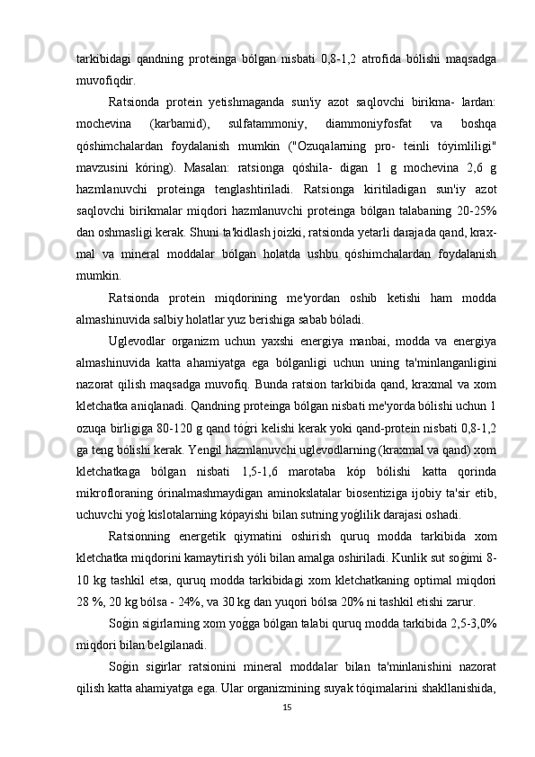 tarkibidagi   qandning   proteinga   bólgan   nisbati   0,8-1,2   atrofida   bólishi   maqsadga
muvofiqdir.
Ratsionda   protein   yetishmaganda   sun'iy   azot   saqlovchi   birikma-   lardan:
mochevina   (karbamid),   sulfatammoniy,   diammoniyfosfat   va   boshqa
qóshimchalardan   foydalanish   mumkin   ("Ozuqalarning   pro-   teinli   tóyimliligi"
mavzusini   kóring).   Masalan:   ratsionga   qóshila-   digan   1   g   mochevina   2,6   g
hazmlanuvchi   proteinga   tenglashtiriladi.   Ratsionga   kiritiladigan   sun'iy   azot
saqlovchi   birikmalar   miqdori   hazmlanuvchi   proteinga   bólgan   talabaning   20-25%
dan oshmasligi kerak. Shuni ta'kidlash joizki, ratsionda yetarli darajada qand, krax-
mal   va   mineral   moddalar   bólgan   holatda   ushbu   qóshimchalardan   foydalanish
mumkin.
Ratsionda   protein   miqdorining   me'yordan   oshib   ketishi   ham   modda
almashinuvida salbiy holatlar yuz berishiga sabab bóladi.
Uglevodlar   organizm   uchun   yaxshi   energiya   manbai,   modda   va   energiya
almashinuvida   katta   ahamiyatga   ega   bólganligi   uchun   uning   ta'minlanganligini
nazorat  qilish maqsadga  muvofiq. Bunda  ratsion tarkibida qand, kraxmal  va xom
kletchatka aniqlanadi. Qandning proteinga bólgan nisbati me'yorda bólishi uchun 1
ozuqa birligiga 80-120 g qand tóg*ri kelishi kerak yoki qand-protein nisbati 0,8-1,2
ga teng bólishi kerak. Yengil hazmlanuvchi uglevodlarning (kraxmal va qand) xom
kletchatkaga   bólgan   nisbati   1,5-1,6   marotaba   kóp   bólishi   katta   qorinda
mikrofloraning   órinalmashmaydigan   aminokslatalar   biosentiziga   ijobiy   ta'sir   etib,
uchuvchi yo	
g* kislotalarning kópayishi bilan sutning yo	g*lilik darajasi oshadi.
Ratsionning   energetik   qiymatini   oshirish   quruq   modda   tarkibida   xom
kletchatka miqdorini kamaytirish yóli bilan amalga oshiriladi. Kunlik sut so	
g*imi 8-
10   kg   tashkil   etsa,   quruq   modda   tarkibidagi   xom   kletchatkaning   optimal   miqdori
28 %, 20 kg bólsa - 24%, va 30 kg dan yuqori bólsa 20% ni tashkil etishi zarur.
So	
g*in sigirlarning xom yo	g*ga bólgan talabi quruq modda tarkibida 2,5-3,0%
miqdori bilan belgilanadi.
So	
g*in   sigirlar   ratsionini   mineral   moddalar   bilan   ta'minlanishini   nazorat
qilish katta ahamiyatga ega. Ular organizmining suyak tóqimalarini shakllanishida,
15 