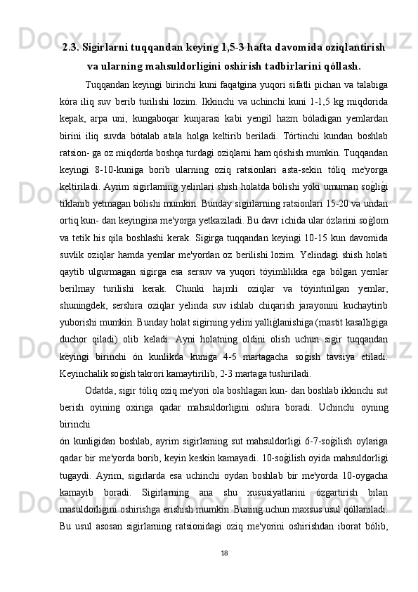 2.3. Siǵirlarni tuqqandan keyin	ǵ 1,5-3 hafta davomida oziqlantirish
va ularnin	
ǵ mahsuldorli	ǵini oshirish tadbirlarini qóllash.
Tuqqandan keyingi birinchi kuni faqatgina yuqori sifatli pichan va talabiga
kóra   iliq   suv   berib   turilishi   lozim.   Ikkinchi   va   uchinchi   kuni   1-1,5   kg   miqdorida
kepak,   arpa   uni,   kungaboqar   kunjarasi   kabi   yengil   hazm   bóladigan   yemlardan
birini   iliq   suvda   bótalab   atala   holga   keltirib   beriladi.   Tórtinchi   kundan   boshlab
ratsion- ga oz miqdorda boshqa turdagi oziqlarni ham qóshish mumkin. Tuqqandan
keyingi   8-10-kuniga   borib   ularning   oziq   ratsionlari   asta-sekin   tóliq   me'yorga
keltiriladi. Ayrim sigirlarning yelinlari shish holatda bólishi yoki umuman so	
g*lig*i
tiklanib yetmagan bólishi mumkin. Bunday sigirlarning ratsionlari 15-20 va undan
ortiq kun- dan keyingina me'yorga yetkaziladi. Bu davr ichida ular ózlarini so	
g*lom
va  tetik  his  qila  boshlashi  kerak.  Sigirga   tuqqandan  keyingi   10-15  kun  davomida
suvlik  oziqlar   hamda  yemlar   me'yordan oz  berilishi   lozim.  Yelindagi   shish  holati
qaytib   ulgurmagan   sigirga   esa   sersuv   va   yuqori   tóyimlilikka   ega   bólgan   yemlar
berilmay   turilishi   kerak.   Chunki   hajmli   oziqlar   va   tóyintirilgan   yemlar,
shuningdek,   sershira   oziqlar   yelinda   suv   ishlab   chiqarish   jarayonini   kuchaytirib
yuborishi mumkin. Bunday holat sigirning yelini yalli	
g*lanishiga (mastit kasalligiga
duchor   qiladi)   olib   keladi.   Ayni   holatning   oldini   olish   uchun   sigir   tuqqandan
keyingi   birinchi   ón   kunlikda   kuniga   4-5   martagacha   so	
g*ish   tavsiya   etiladi.
Keyinchalik so	
g*ish takrori kamaytirilib, 2-3 martaga tushiriladi.
Odatda, sigir tóliq oziq me'yori ola boshlagan kun- dan boshlab ikkinchi sut
berish   oyining   oxiriga   qadar   mahsuldorligini   oshira   boradi.   Uchinchi   oyning
birinchi 
ón   kunligidan   boshlab,   ayrim   sigirlaming   sut   mahsuldorligi   6-7-so	
g*ilish   oylariga
qadar bir me'yorda borib, keyin keskin kamayadi. 10-so	
g*ilish oyida mahsuldorligi
tugaydi.   Ayrim,   sigirlarda   esa   uchinchi   oydan   boshlab   bir   me'yorda   10-oygacha
kamayib   boradi.   Sigirlarning   ana   shu   xususiyatlarini   ózgartirish   bilan
masuldorligini oshirishga erishish mumkin. Buning uchun maxsus usul qóllaniladi.
Bu   usul   asosan   sigirlarning   ratsionidagi   oziq   me'yorini   oshirishdan   iborat   bólib,
18 