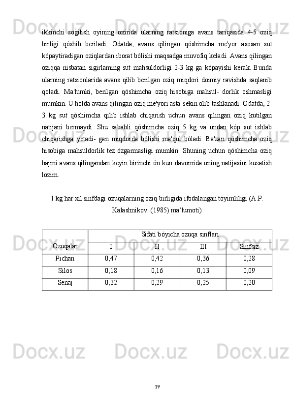 ikkinchi   sog*ilish   oyining   oxirida   ularning   ratsioniga   avans   tariqasida   4-5   oziq
birligi   qóshib   beriladi.   Odatda,   avans   qilingan   qóshimcha   me'yor   asosan   sut
kópaytiradigan oziqlardan iborat bólishi maqsadga muvofiq keladi. Avans qilingan
oziqqa   nisbatan   sigirlaming   sut   mahsuldorligi   2-3   kg   ga   kópayishi   kerak.   Bunda
ularning   ratsionlarida  avans   qilib   berilgan   oziq   miqdori   doimiy   ravishda   saqlanib
qoladi.   Ma'lumki,   berilgan   qóshimcha   oziq   hisobiga   mahsul-   dorlik   oshmasligi
mumkin. U holda avans qilingan oziq me'yori asta-sekin olib tashlanadi. Odatda, 2-
3   kg   sut   qóshimcha   qilib   ishlab   chiqarish   uchun   avans   qilingan   oziq   kutilgan
natijani   bermaydi.   Shu   sababli   qóshimcha   oziq   5   kg   va   undan   kóp   sut   ishlab
chiqarishga   yetadi-   gan   miqdorda   bólishi   ma'qul   bóladi.   Ba'zan   qóshimcha   oziq
hisobiga   mahsuldorlik   tez   ózgarmasligi   mumkin.   Shuning   uchun   qóshimcha   oziq
hajmi avans qilingandan keyin birinchi ón kun davomida uning natijasini kuzatish
lozim. 
1 kg har xil sinfdagi ozuqalarning oziq birligida ifodalangan tóyimliligi (A.P.
Kalashnikov  (1985) ma’lumoti)
Ozuqalar Sifati b óyicha ozuqa sinflari
I II III Sinfsiz
Pichan 0,47 0,42 0,36 0,28
Silos  0,18 0,16 0,13 0,09
Senaj 0,32 0,29 0,25 0,20
19 