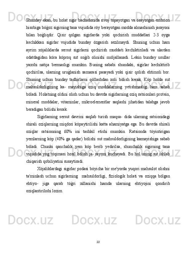 Shunday ekan, bu holat sigir bachadonida rivoj topayotgan va ósayotgan embrion
hisobiga bóg*oz sigirning tana vujudida róy berayotgan modda almashinish jarayoni
bilan   bo	
g*liqdir.   Qisir   qolgan   sigirlarda   yoki   qochirish   muddatlari   2-3   oyga
kechikkan   sigirlar   vujudida   bunday   ózgarish   sezilmaydi.   Shuning   uchun   ham
ayrim   xójaliklarda   sersut   sigirlarni   qochirish   muddati   kechiktiriladi   va   ulardan
odatdagidan   kóra   kóproq   sut   so	
g*ib   olinishi   móljallanadi.   Lekin   bunday   usullar
yaxshi   natija   bermasligi   mumkin.   Buning   sababi   shundaki,   sigirlar   kechiktirib
qochirilsa,   ularning   uru	
g*lanish   samarasi   pasayadi   yoki   qisir   qolish   ehtimoli   bor.
Shuning   uchun   bunday   tadbirlarni   qóllashdan   xoli   bólish   kerak.   Kóp   holda   sut
mahsuldorligining   ka-   mayishiga   oziq   moddalarning   yetishmasligi   ham   sabab
bóladi. Holatning oldini olish uchun bu davrda sigirlarning oziq ratsionlari protein,
mineral   moddalar,   vitaminlar,   mikroelementlar   saqlashi   jihatidan   talabga   javob
beradigan bólishi kerak.
Sigirlaming   sersut   davrini   saqlab   turish   maqsa-   dida   ularning   ratsionidagi
shirali   oziqlarning   miqdori   kópaytirilishi   katta   ahamiyatga   ega.   Bu   davrda   shirali
oziqlar   ratsionning   60%   ini   tashkil   etishi   mumkin.   Ratsionda   tóyintirigan
yemlarning kóp (40% ga qadar)  bólishi  sut mahsuldorligining kamayishiga sabab
bóladi.   Chunki   qanchalik   yem   kóp   berib   yedirilsa,   shunchalik   sigirning   tana
vujudida  yo	
g*  tóqimasi   hosil   bólish   ja-   rayoni   kuchayadi.   Bu  hol   uning  sut   ishlab
chiqarish qobiliyatini susaytiradi.
Xójaliklardagi sigirlar podasi bóyicha bir me'yorda yuqori mahsulot olishni
ta'minlash   uchun   sigirlarning     mahsuldorligi,   fiziologik   holati   va   oziqqa   bólgan
ehtiyo-   jiga   qarab   tó	
g*ri   xillanishi   hamda   ularning   ehtiyojini   qondirib
oziqlantirilishi lozim.  
22 