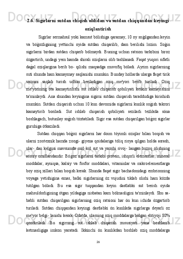 2.6. Siǵirlarni sutdan chiqish oldidan va sutdan chiqqandan keyin	ǵi
oziqlantirish
 Sigirlar sermahsul yoki kamsut bólishiga qaramay, 10 oy so	
g*ilgandan keyin
va   bó	
g*ozligining   yettinchi   oyida   sutdan   chiqarilib,   dam   berilishi   lozim.   So	g*in
sigirlarni   birdan   sutdan   chiqarib   bólmaydi.   Buning   uchun   ratsion   tarkibini   biroz
ózgartirib, undagi yem hamda shirali oziqlarni olib tashlanadi. Faqat yuqori sifatli
da	
g*al   oziqlargina   berib   bo-   qilishi   maqsadga   muvofiq   bóladi.   Ayrim   sigirlarning
suti shunda ham kamaymay saqlanishi mumkin. Bunday hollarda ularga faqat tirik
vaznini   saqlab   turish   uchun   beriladigan   oziq   me'yori   berib   turiladi.   Oziq
me'yorining   óta   kamaytirilishi   sut   ishlab   chiqarish   qobiliyati   keskin   kamayishini
ta'minlaydi. Ana shundan keyingina sigirni sutdan chiqarish taraddudiga kirishish
mumkin. Sutdan chiqarish uchun 10 kun davomida sigirlarni kunlik so	
g*ish takrori
kamaytirib   boriladi.   Sut   ishlab   chiqarish   qobiliyati   sezilarli   tezlikda   sóna
boshlagach, butunlay so	
g*ish tóxtatiladi. Sigir esa sutdan chiqarilgan bó	g*oz sigirlar
guruhiga ótkaziladi.
Sutdan   chiqqan   bó	
g*oz   sigirlarni   har   doim   tóyimli   oziqlar   bilan   boqish   va
ularni zootexnik hamda zoogi- giyena qoidalariga tóliq rioya qilgan holda asrash,
ular-   dan kelgusi  mavsumda  mól-kól  sut  va  yaxshi   rivoj-  langan  buzoq  olishning
asosiy omillaridandir. Bó
g*oz sigirlarni tarkibi protein, ishqorli elementlar, mineral
moddalar,   ayniqsa,   kalsiy   va   fosfor   moddalari,   vitaminlar   va   mikroelementlarga
boy oziq xillari bilan boqish kerak. Shunda faqat sigir bachadonidagi embrionning
voyaga   yetishigina   emas,   balki   sigirlarning   óz   vujudini   tiklab   olishi   ham   kózda
tutilgan   bóladi.   Bu   esa   sigir   tuqqandan   keyin   dastlabki   sut   berish   oyida
mahsuldorligining ótgan yildagiga nisbatan kam bólmasligini ta'minlaydi. Shu sa-
babli   sutdan   chiqarilgan   sigirlarning   oziq   ratsioni   har   ón   kun   ichida   ózgartirib
turiladi.   Sutdan   chiqqandan   keyingi   dastlabki   ón   kunlikda   sigirlarga   deyarli   oz
me'yor belgi- lanishi kerak. Odatda, ularning oziq moddalarga bólgan ehtiyoji 80%
qondiriladi.   Bu   sigirning   sut   ishlab   chiqarish   xususiyati   yana   boshlanib
ketmasligiga   imkon   yaratadi.   Ikkinchi   ón   kunlikdan   boshlab   oziq   moddalarga
26 
