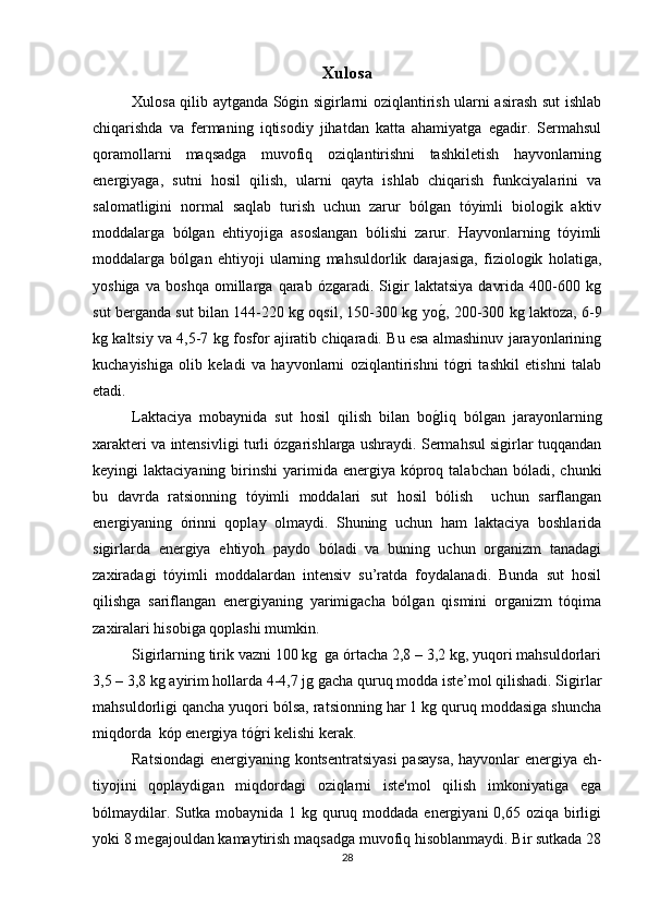 Xulosa
Xulosa qilib aytganda Sógin sigirlarni oziqlantirish ularni asirash sut ishlab
chiqarishda   va   fermaning   iqtisodiy   jihatdan   katta   ahamiyatga   egadir.   Sermahsul
qoramollarni   maqsadga   muvofiq   oziqlantirishni   tashkiletish   hayvonlarning
energiyaga,   sutni   hosil   qilish,   ularni   qayta   ishlab   chiqarish   funkciyalarini   va
salomatligini   normal   saqlab   turish   uchun   zarur   bólgan   tóyimli   biologik   aktiv
moddalarga   bólgan   ehtiyojiga   asoslangan   bólishi   zarur.   Hayvonlarning   tóyimli
moddalarga   bólgan   ehtiyoji   ularning   mahsuldorlik   darajasiga,   fiziologik   holatiga,
yoshiga   va   boshqa   omillarga   qarab   ózgaradi.   Sigir   laktatsiya   davrida   400-600   kg
sut berganda sut bilan 144-220 kg oqsil, 150-300 kg yog*, 200-300 kg laktoza, 6-9
kg kaltsiy va 4,5-7 kg fosfor ajiratib chiqaradi. Bu esa almashinuv jarayonlarining
kuchayishiga   olib   keladi   va   hayvonlarni   oziqlantirishni   tógri   tashkil   etishni   talab
etadi.
Laktaciya   mobaynida   sut   hosil   qilish   bilan   bo	
g*liq   bólgan   jarayonlarning
xarakteri va intensivligi turli ózgarishlarga ushraydi. Sermahsul sigirlar tuqqandan
keyingi  laktaciyaning  birinshi  yarimida  energiya  kóproq talabchan  bóladi,  chunki
bu   davrda   ratsionning   tóyimli   moddalari   sut   hosil   bólish     uchun   sarflangan
energiyaning   órinni   qoplay   olmaydi.   Shuning   uchun   ham   laktaciya   boshlarida
sigirlarda   energiya   ehtiyoh   paydo   bóladi   va   buning   uchun   organizm   tanadagi
zaxiradagi   tóyimli   moddalardan   intensiv   su’ratda   foydalanadi.   Bunda   sut   hosil
qilishga   sariflangan   energiyaning   yarimigacha   bólgan   qismini   organizm   tóqima
zaxiralari hisobiga qoplashi mumkin. 
Sigirlarning tirik vazni 100 kg  ga órtacha 2,8 – 3,2 kg, yuqori mahsuldorlari
3,5 – 3,8 kg ayirim hollarda 4-4,7 jg gacha quruq modda iste’mol qilishadi. Sigirlar
mahsuldorligi qancha yuqori bólsa, ratsionning har 1 kg quruq moddasiga shuncha
miqdorda  kóp energiya tó	
g*ri kelishi kerak. 
Ratsiondagi  energiyaning kontsentratsiyasi  pasaysa,  hayvonlar energiya eh-
tiyojini   qoplaydigan   miqdordagi   oziqlarni   iste'mol   qilish   imkoniyatiga   ega
bólmaydilar. Sutka mobaynida 1 kg quruq moddada energiyani  0,65 oziqa birligi
yoki 8 megajouldan kamaytirish maqsadga muvofiq hisoblanmaydi. Bir sutkada 28
28 