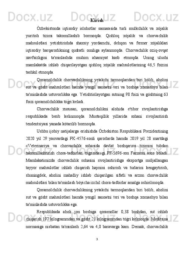 Kirish
Ózbekistonda   iqtisodiy   islohotlar   samarasida   turli   mulkchilik   va   xójalik
yuritish   tizimi   takomillashib   bormoqda.   Qishloq   xójalik   va   chorvachilik
mahsulotlari   yetishtirishda   shaxsiy   yordamchi,   dehqon   va   fermer   xójaliklari
iqtisodiy   barqarorlikning   qudratli   omiliga   aylanmoqda.   Сhorvachilik   oziq-ovqat
xavfsizligini   ta'minlashda   muhim   ahamiyat   kasb   etmoqda.   Uning   ulushi
mamlakatda   ishlab   chiqarilayotgan   qishloq   xójalik   mahsulotlarining   46,5   foizini
tashkil etmoqda.
Qoramolchilik   chorvachilikning   yetakchi   tarmoqlaridan   biri   bólib,   aholini
sut   va   gósht   mahsulotlari   hamda   yengil   sanoatni   teri   va   boshqa   xomashyo   bilan
ta'minlashda ustuvorlikka ega. Yetishtirilayotgan sutning 98 foizi va góshtning 63
foizi qoramolchilikka tóg*ri keladi.
Сhorvachilik   xususan,   qoramolchilikni   alohida   e'tibor   rivojlantirishga
respublikada   berib   kelinmoqda.   Mustaqillik   yillarida   sohani   rivojlantirish
tendentsiyasi yanada kótarilib bormoqda.
Ushbu ijobiy natijalarga erishishda Ózbekiston Respublikasi  Prezidentining
2020   yil   29   yanvardagi   PK-4576-sonli   qarorlarda   hamda   2019   yil   28   martdagi
«Veterinariya   va   chorvachilik   sohasida   davlat   boshqaruvi   tizimini   tubdan
takomillashtirish   chora-tadbirlari   tó	
g*risida»gi   PF-5696-son   Farmoni   asos   bóladi.
Mamlakatimizda   chorvachilik   sohasini   rivojlantirishga   eksportga   móljallangan
tayyor   mahsulotlar   ishlab   chiqarish   hajmini   oshirish   va   turlarini   kengaytirish,
shuningdek,   aholini   mahalliy   ishlab   chiqarilgan   sifatli   va   arzon   chorvachilik
mahsulotlari bilan ta'minlash bóyicha izchil chora-tadbirlar amalga oshirilmoqda.
Qoramolchilik   chorvachilikning   yetakchi   tarmoqlaridan   biri   bólib,   aholini
sut   va   gósht   mahsulotlari   hamda   yengil   sanoatni   teri   va   boshqa   xomashyo   bilan
ta'minlashda ustuvorlikka ega.
Respublikada   aholi   jon   boshiga   qoramollar   0,38   boshdan,   sut   ishlab
chiqarish 197 kilogrammdan va gósht 21 kilogrammdan tó	
g*ri kelmoqda. Meditsina
normasiga   nisbatan   ta'minlash   2,64   va   4,0   baravarga   kam.   Demak,   chorvachilik
3 