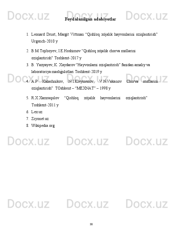 Foydalanilǵan adabiyotlar  
1. Leonard   Drust,   Margit   Vittman   “Qishloq   xójalik   hayvonlarini   oziqlantirish”
Urgench-2010 y
2. B.M.Tojiboyev, I.E.Hoshimov “Qishloq xójalik chorva mollarini 
oziqlantirish” Toshkent-2017 y
3. B. Yaxyayev, K. Xaydarov “Hayvonlarni oziqlantirish” fanidan amaliy va 
laboratoriya mash	
g*ulotlari Toshkent-2019 y
4. A.P   Kalashnikov,   N.I.Kleymenov,   V.N.Vakanov   Chorva   mollarini
oziqlantirish”  TOshkent – “MEXNAT” – 1998 y
5. R.X.Xamraqulov   “Qishloq   xójalik   hayvonlarini   oziqlantirish”    
Toshkent-2011 y
6. Lex.uz 
7. Ziyonet.uz
8. Wikipedia.org
30 