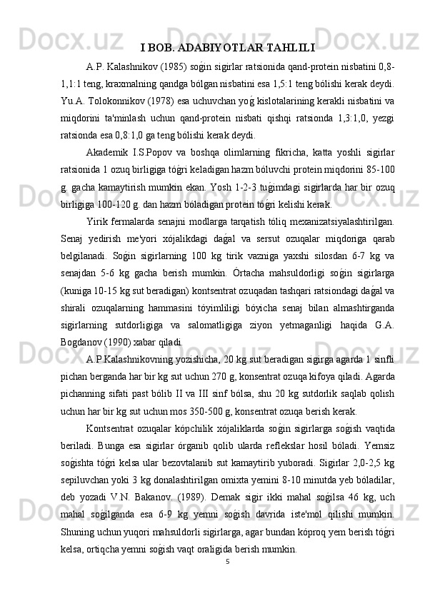 I BOB.  ADABIYOTLAR TAHLILI
A.P. Kalashnikov (1985) sog*in sigirlar ratsionida qand-protein nisbatini 0,8-
1,1:1 teng, kraxmalning qandga bólgan nisbatini esa 1,5:1 teng bólishi kerak deydi.
Yu.A. Tolokonnikov (1978) esa uchuvchan yo	
g* kislotalarining kerakli nisbatini va
miqdorini   ta'minlash   uchun   qand-protein   nisbati   qishqi   ratsionda   1,3:1,0,   yezgi
ratsionda esa 0,8:1,0 ga teng bólishi kerak deydi.
Akademik   I.S.Popov   va   boshqa   olimlarning   fikricha,   katta   yoshli   sigirlar
ratsionida 1 ozuq birligiga tó	
g*ri keladigan hazm bóluvchi protein miqdorini 85-100
g. gacha kamaytirish mumkin ekan. Yosh 1-2-3 tu	
g*imdagi sigirlarda har bir ozuq
birligiga 100-120 g. dan hazm bóladigan protein tó	
g*ri kelishi kerak.
Yirik fermalarda senajni modlarga tarqatish tóliq mexanizatsiyalashtirilgan.
Senaj   yedirish   me'yori   xójalikdagi   da	
g*al   va   sersut   ozuqalar   miqdoriga   qarab
belgilanadi.   So	
g*in   sigirlarning   100   kg   tirik   vazniga   yaxshi   silosdan   6-7   kg   va
senajdan   5-6   kg   gacha   berish   mumkin.   Órtacha   mahsuldorligi   so	
g*in   sigirlarga
(kuniga 10-15 kg sut beradigan) kontsentrat ozuqadan tashqari ratsiondagi da	
g*al va
shirali   ozuqalarning   hammasini   tóyimliligi   bóyicha   senaj   bilan   almashtirganda
sigirlarning   sutdorligiga   va   salomatligiga   ziyon   yetmaganligi   haqida   G.A.
Bogdanov (1990) xabar qiladi.
A.P.Kalashnikovning yozishicha,  20 kg sut beradigan sigirga agarda 1 sinfli
pichan berganda har bir kg sut uchun 270 g, konsentrat ozuqa kifoya qiladi. Agarda
pichanning sifati  past  bólib II va III sinf bólsa,  shu 20 kg sutdorlik saqlab qolish
uchun har bir kg sut uchun mos 350-500 g, konsentrat ozuqa berish kerak.   
Kontsentrat   ozuqalar   kópchilik   xójaliklarda   so	
g*in   sigirlarga   so	g*ish   vaqtida
beriladi.   Bunga   esa   sigirlar   órganib   qolib   ularda   reflekslar   hosil   bóladi.   Yemsiz
so	
g*ishta tó	g*ri kelsa ular bezovtalanib sut kamaytirib yuboradi. Sigirlar 2,0-2,5 kg
sepiluvchan yoki 3 kg donalashtirilgan omixta yemini 8-10 minutda yeb bóladilar,
deb   yozadi   V.N.   Bakanov.   (1989).   Demak   sigir   ikki   mahal   so	
g*ilsa   46   kg,   uch
mahal   so	
g*ilganda   esa   6-9   kg   yemni   so	g*ish   davrida   iste'mol   qilishi   mumkin.
Shuning uchun yuqori mahsuldorli sigirlarga, agar bundan kóproq yem berish tó	
g*ri
kelsa, ortiqcha yemni so	
g*ish vaqt oraligida berish mumkin.
5 