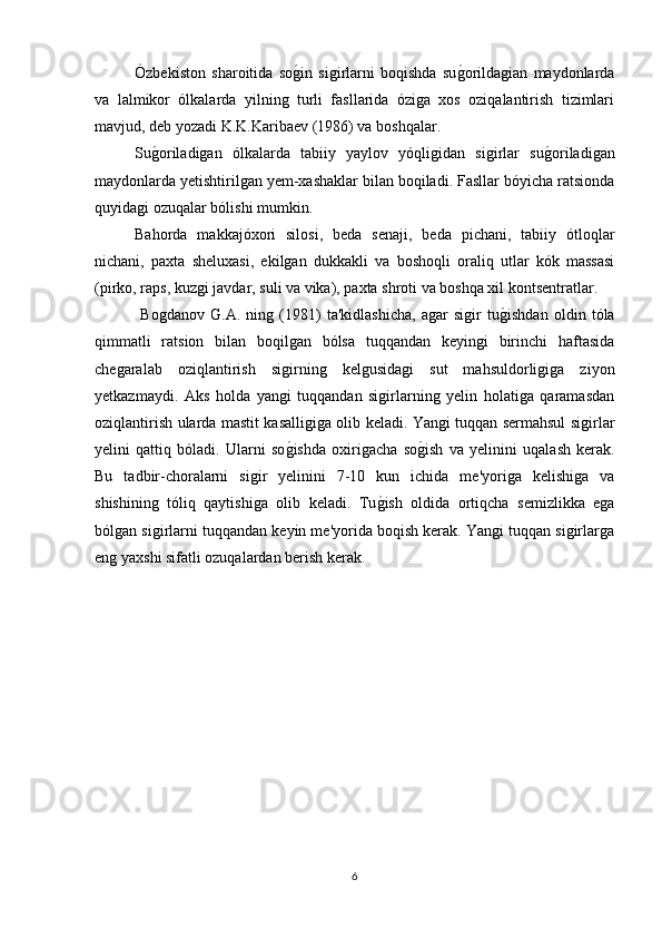 Ózbekiston   sharoitida   sog*in   sigirlarni   boqishda   su	g*orildagian   maydonlarda
va   lalmikor   ólkalarda   yilning   turli   fasllarida   óziga   xos   oziqalantirish   tizimlari
mavjud, deb yozadi K.K.Karibaev (1986) va boshqalar.
Su	
g*oriladigan   ólkalarda   tabiiy   yaylov   yóqligidan   sigirlar   su	g*oriladigan
maydonlarda yetishtirilgan yem-xashaklar bilan boqiladi. Fasllar bóyicha ratsionda
quyidagi ozuqalar bólishi mumkin.
Bahorda   makkajóxori   silosi,   beda   senaji,   beda   pichani,   tabiiy   ótloqlar
nichani,   paxta   sheluxasi,   ekilgan   dukkakli   va   boshoqli   oraliq   utlar   kók   massasi
(pirko, raps, kuzgi javdar, suli va vika), paxta shroti va boshqa xil kontsentratlar.
  Bogdanov   G.A.   ning   (1981)   ta'kidlashicha,   agar   sigir   tu	
g*ishdan   oldin   tóla
qimmatli   ratsion   bilan   boqilgan   bólsa   tuqqandan   keyingi   birinchi   haftasida
chegaralab   oziqlantirish   sigirning   kelgusidagi   sut   mahsuldorligiga   ziyon
yetkazmaydi.   Aks   holda   yangi   tuqqandan   sigirlarning   yelin   holatiga   qaramasdan
oziqlantirish ularda mastit kasalligiga olib keladi. Yangi tuqqan sermahsul sigirlar
yelini   qattiq   bóladi.   Ularni   so	
g*ishda   oxirigacha   so	g*ish   va   yelinini   uqalash   kerak.
Bu   tadbir-choralarni   sigir   yelinini   7-10   kun   ichida   me'yoriga   kelishiga   va
shishining   tóliq   qaytishiga   olib   keladi.   Tu	
g*ish   oldida   ortiqcha   semizlikka   ega
bólgan sigirlarni tuqqandan keyin me'yorida boqish kerak. Yangi tuqqan sigirlarga
eng yaxshi sifatli ozuqalardan berish kerak.
6 