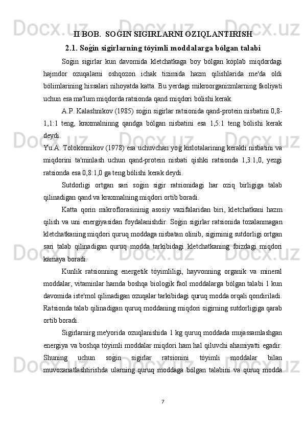 II BOB.    SO G�IN SIGIRLARNI OZIQLANTIRISH
2.1. So	
ǵ�in si	ǵirlarnin	ǵ tóyimli moddalar	ǵa ból	ǵan talabi
So	
g*in   sigirlar   kun   davomida   kletchatkaga   boy   bólgan   kóplab   miqdordagi
hajmdor   ozuqalarni   oshqozon   ichak   tizimida   hazm   qilishlarida   me'da   oldi
bólimlarining hissalari nihoyatda katta. Bu yerdagi mikroorganizmlarning faoliyati
uchun esa ma'lum miqdorda ratsionda qand miqdori bólishi kerak. 
A.P. Kalashnikov (1985) so	
g*in sigirlar ratsionida qand-protein nisbatini 0,8-
1,1:1   teng,   kraxmalninng   qandga   bólgan   nisbatini   esa   1,5:1   teng   bólishi   kerak
deydi.  
Yu.A. Tolokonnikov (1978) esa uchuvchan yo	
g* kislotalarining kerakli nisbatini va
miqdorini   ta'minlash   uchun   qand-protein   nisbati   qishki   ratsionda   1,3:1,0,   yezgi
ratsionda esa 0,8:1,0 ga teng bólishi kerak deydi.
Sutdorligi   ortgan   sari   so	
g*in   sigir   ratsionidagi   har   oziq   birligiga   talab
qilinadigan qand va kraxmalning miqdori ortib boradi.
Katta   qorin   mikroflorasininig   asosiy   vazifalaridan   biri,   kletchatkani   hazm
qilish va uni energiyasidan foydalanishdir. So	
g*in sigirlar ratsionida tozalanmagan
kletchatkaning miqdori quruq moddaga nisbatan olinib, sigirninig sutdorligi ortgan
sari   talab   qilinadigan   quruq   modda   tarkibidagi   kletchatkaning   foizdagi   miqdori
kamaya boradi.
Kunlik   ratsionning   energetik   tóyimliligi,   hayvonning   organik   va   mineral
moddalar, vitaminlar hamda boshqa biologik faol moddalarga bólgan talabi 1 kun
davomida iste'mol qilinadigan ozuqalar tarkibidagi quruq modda orqali qondiriladi.
Ratsionda talab qilinadigan quruq moddaning miqdori sigirning sutdorligiga qarab
ortib boradi.
Sigirlarnirg me'yorida ozuqlanishida 1 kg quruq moddada mujassamlashgan
energiya va boshqa tóyimli moddalar miqdori ham hal qiluvchi ahamiyatti egadir.
Shuning   uchun   so	
g*in   sigirlar   ratsionini   tóyimli   moddalar   bilan
muvozanatlashtirishda   ularning   quruq   moddaga   bólgan   talabini   va   quruq   modda
7 