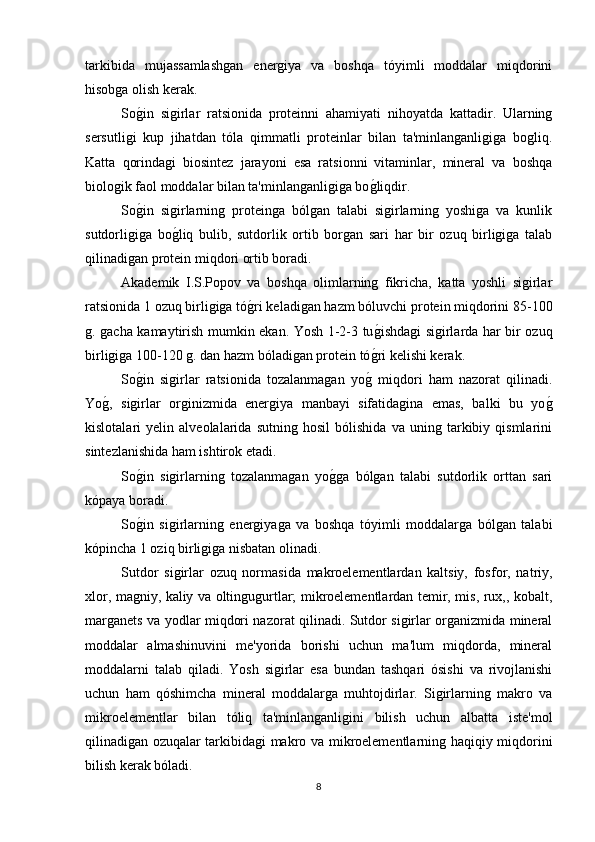 tarkibida   mujassamlashgan   energiya   va   boshqa   tóyimli   moddalar   miqdorini
hisobga olish kerak.
Sog*in   sigirlar   ratsionida   proteinni   ahamiyati   nihoyatda   kattadir.   Ularning
sersutligi   kup   jihatdan   tóla   qimmatli   proteinlar   bilan   ta'minlanganligiga   bogliq.
Katta   qorindagi   biosintez   jarayoni   esa   ratsionni   vitaminlar,   mineral   va   boshqa
biologik faol moddalar bilan ta'minlanganligiga bo	
g*liqdir. 
So	
g*in   sigirlarning   proteinga   bólgan   talabi   sigirlarning   yoshiga   va   kunlik
sutdorligiga   bo	
g*liq   bulib,   sutdorlik   ortib   borgan   sari   har   bir   ozuq   birligiga   talab
qilinadigan protein miqdori ortib boradi.
Akademik   I.S.Popov   va   boshqa   olimlarning   fikricha,   katta   yoshli   sigirlar
ratsionida 1 ozuq birligiga tó	
g*ri keladigan hazm bóluvchi protein miqdorini 85-100
g. gacha kamaytirish mumkin ekan. Yosh 1-2-3 tu	
g*ishdagi sigirlarda har bir ozuq
birligiga 100-120 g. dan hazm bóladigan protein tó	
g*ri kelishi kerak.
So	
g*in   sigirlar   ratsionida   tozalanmagan   yo	g*  miqdori   ham   nazorat   qilinadi.
Yo	
g*,   sigirlar   orginizmida   energiya   manbayi   sifatidagina   emas,   balki   bu   yo	g*
kislotalari   yelin   alveolalarida   sutning   hosil   bólishida   va   uning   tarkibiy   qismlarini
sintezlanishida ham ishtirok etadi.
So	
g*in   sigirlarning   tozalanmagan   yo	g*ga   bólgan   talabi   sutdorlik   orttan   sari
kópaya boradi.
So	
g*in   sigirlarning   energiyaga   va   boshqa   tóyimli   moddalarga   bólgan   talabi
kópincha 1 oziq birligiga nisbatan olinadi.
Sutdor   sigirlar   ozuq   normasida   makroelementlardan   kaltsiy,   fosfor,   natriy,
xlor, magniy, kaliy va oltingugurtlar; mikroelementlardan temir, mis, rux,, kobalt,
marganets va yodlar miqdori nazorat qilinadi. Sutdor sigirlar organizmida mineral
moddalar   almashinuvini   me'yorida   borishi   uchun   ma'lum   miqdorda,   mineral
moddalarni   talab   qiladi.   Yosh   sigirlar   esa   bundan   tashqari   ósishi   va   rivojlanishi
uchun   ham   qóshimcha   mineral   moddalarga   muhtojdirlar.   Sigirlarning   makro   va
mikroelementlar   bilan   tóliq   ta'minlanganligini   bilish   uchun   albatta   iste'mol
qilinadigan ozuqalar tarkibidagi makro va mikroelementlarning haqiqiy miqdorini
bilish kerak bóladi.
8 