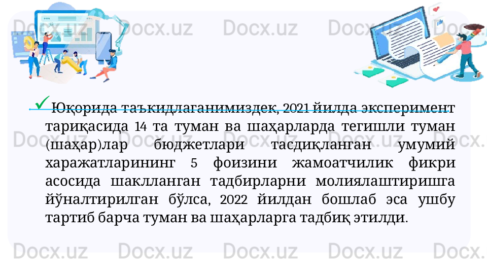 
 

  ,  2021     Юқорида таъкидлаганимиздек йилда эксперимент
  14             	
тариқасида та туман ва шаҳарларда тегишли туман
( )        	
шаҳар лар бюджетлари тасдиқланган умумий
  5       	
харажатларининг фоизини жамоатчилик фикри
       
асосида шаклланган тадбирларни молиялаштиришга
  ,  2022         
йўналтирилган бўлса йилдан бошлаб эса ушбу
            .
тартиб барча туман ва шаҳарларга тадбиқ этилди 