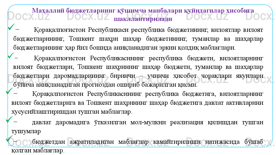 
− Қорақалпоғистон  Республикаси  республика  бюджетининг,  вилоятлар  вилоят 
бюджетларининг,  Тошкент  шаҳри  шаҳар  бюджетининг,  туманлар  ва  шаҳарлар 
бюджетларининг ҳар йил бошида аниқланадиган эркин қолдиқ маблағлари. 

− Қорақалпоғистон  Республикасининг  республика  бюджети,  вилоятларнинг 
вилоят  бюджетлари,  Тошкент  шаҳрининг  шаҳар  бюджети,  туманлар  ва  шаҳарлар 
бюджетлари  даромадларининг  биринчи  –  учинчи  ҳисобот  чораклари  якунлари 
бўйича аниқланадиган прогноздан ошириб бажарилган қисми. 

− Қорақалпоғистон  Республикасининг  республика  бюджетига,  вилоятларнинг 
вилоят  бюджетларига  ва  Тошкент  шаҳрининг  шаҳар  бюджетига  давлат  активларини 
хусусийлаштиришдан тушган маблағлар.

− давлат  даромадига  ўтказилган  мол-мулкни  реализация  қилишдан  тушган 
тушумлар

− бюджетдан  ажратиладиган  маблағлар  камайтирилиши  натижасида  бўшаб 
қолган маблағлар. Маҳаллий бюджетларнинг қўшимча манбалари қуйидагилар ҳисобига 
шакллантирилади 